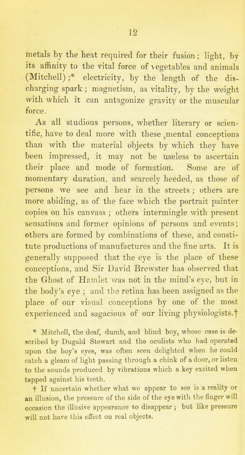 metals by the heat required for their fusion; light, by its affinity to the vital force of vegetables and animals (Mitchell) ;* electricity, by the length of the dis- charging spark; magnetism, as vitality, by the weight with which it can antagonize gravity or the muscular force. As all studious persons, whether literary or scien- tific, have to deal more with these ^mental conceptions than with the material objects by which they have been impressed, it may not be useless to ascertain their place and mode of formation. Some are of momentary duration, and scarcely heeded, as those of persons we see and hear in the streets; others are more abiding, as of the face which the portrait painter copies on his canvass ; others intermingle with present sensations and former opinions of persons and events; others are formed by combinations of these, and consti- tute productions of manufactures and the fine arts. It is generally supposed that the eye is the place of these conceptions, and Sir David Brewster has observed that the Ghost of Hamlet was not in the mind’s eye, but in the body’s eye ; and the retina has been assigned as the place of our visual conceptions by one of the most experienced and sagacious of our living physiologists.')' * Mitchell, the deaf, dumb, and blind boy, whose case is de- scribed by Dugald Stewart and the oculists who had operated upon the boy’s eves, was often seen delighted when he could catch a gleam of light passing through a chink of a door, or listen to the sounds produced by vibrations which a key excited when tapped against his teeth. t If uncertain whether what we appear to see is a reality or an illusion, the pressure of the side of the eye with the finger will occasion the illusive appearance to disappear; but like pressure will not have this effect on real objects.