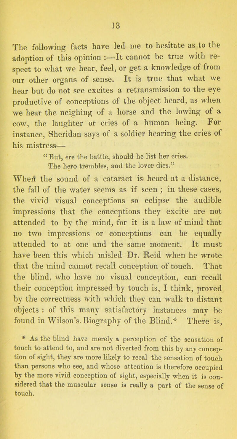 The following facts have led me to hesitate as to the adoption of this opinion :—It cannot be true with re- spect to what we hear, feel, or get a knowledge of from our other organs of sense. It is true that what we hear but do not see excites a retransmission to the eye productive of conceptions of the object heard, as when we hear the neighing of a horse and the lowing of a cow, the laughter or cries of a human being. For instance, Sheridan says of a soldier hearing the cries of his mistress— “But, ere the battle, should he list her cries. The hero trembles, and the lover dies.” Wheii the sound of a cataract is heard at a distance, the fall of the water seems as if seen ; in these cases, the vivid visual conceptions so eclipse the audible impressions that the conceptions they excite are not attended to by the mind, for it is a law of mind that no two impressions or conceptions can be equally attended to at one and the same moment. It must have been this which misled Dr. Reid when he wrote that the mind cannot recall conception of touch. That the blind, who have no visual conception, can recall their conception impressed by touch is, I think, proved by the correctness with which they can walk to distant objects : of this many satisfactory instances may be found in Wilson’s. Biography of the Blind.* There is, * As the blind have merely a perception of the sensation of touch to attend to, and are not diverted from this by any concep- tion of sight, they are more likely to recal the sensation of touch than persons who see, and whose attention is therefore occupied by the more vivid conception of sight, especially when it is con- sidered that the muscular sense is really a part of the sense of touch.