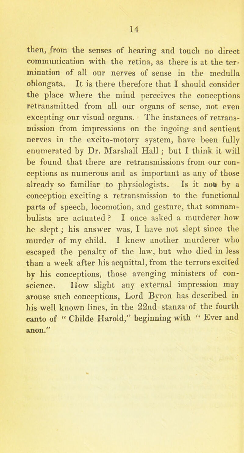 then, from the senses of hearing and touch no direct communication with the retina, as there is at the ter- mination of all our nerves of sense in the medulla oblongata. It is there therefore that I should consider the place where the mind perceives the conceptions retransmitted from all our organs of sense, not even excepting our visual organs. The instances of retrans- mission from impressions on the ingoing and sentient nerves in the excito-motory system, have been fully enumerated by Dr. Marshall Hall; but I think it will be found that there are retransmissions from our con- ceptions as numerous and as important as any of those already so familiar to physiologists. Is it nob by a conception exciting a retransmission to the functional parts of speech, locomotion, and gesture, that somnam- bulists are actuated ? I once asked a murderer how he slept; his answer was, I have not slept since the murder of my child. I knew another murderer who escaped the penalty of the law, but who died in less than a week after his acquittal, from the terrors excited by his conceptions, those avenging ministers of con- science. How slight any external impression may arouse such conceptions, Lord Byron has described in his well known lines, in the 22nd stanza of the fourth canto of “ Childe Harold,” beginning with “ Ever and ii anon.