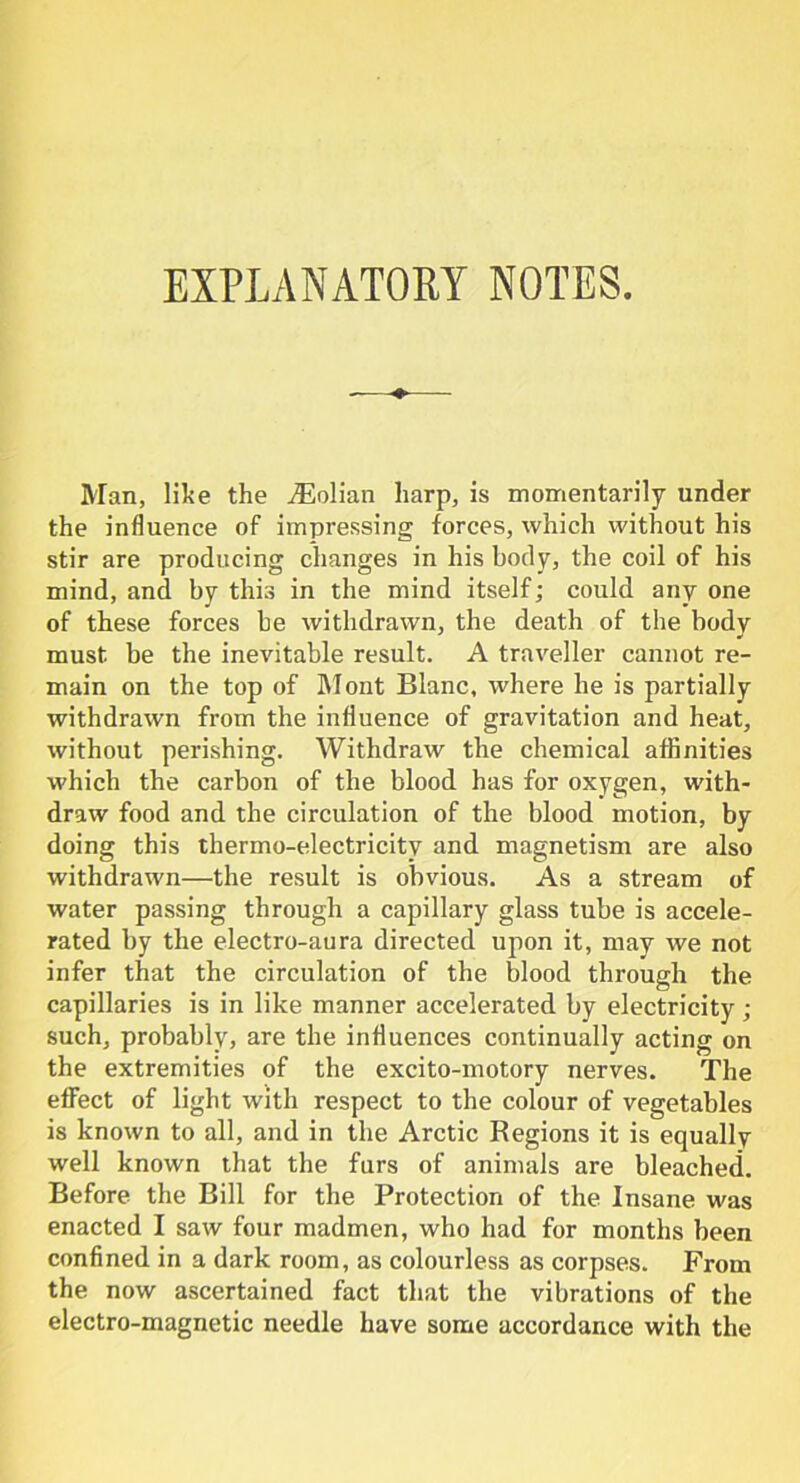 EXPLANATORY NOTES. Man, like the iEolian harp, is momentarily under the influence of impressing forces, which without his stir are producing changes in his body, the coil of his mind, and by this in the mind itself; could any one of these forces be withdrawn, the death of the body must be the inevitable result. A traveller cannot re- main on the top of Mont Blanc, where he is partially withdrawn from the influence of gravitation and heat, without perishing. Withdraw the chemical affinities which the carbon of the blood has for oxygen, with- draw food and the circulation of the blood motion, by doing this thermo-electricity and magnetism are also withdrawn—the result is obvious. As a stream of water passing through a capillary glass tube is accele- rated by the electro-aura directed upon it, may Ave not infer that the circulation of the blood through the capillaries is in like manner accelerated by electricity; such, probably, are the influences continually acting on the extremities of the excito-motory nerves. The effect of light with respect to the colour of vegetables is known to all, and in the Arctic Regions it is equally well known that the furs of animals are bleached. Before the Bill for the Protection of the Insane was enacted I saw four madmen, who had for months been confined in a dark room, as colourless as corpses. From the now ascertained fact that the vibrations of the electro-magnetic needle have some accordance with the