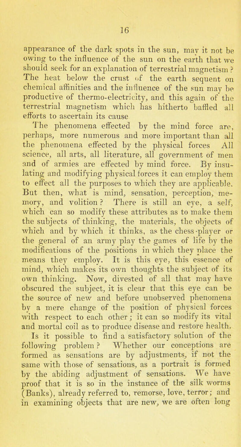 appearance of the dark spots in the sun, mav it not be owing to the influence of the sun on the earth that we should seek for an explanation of terrestrial magnetism ? The heat below the crust of the earth sequent on chemical affinities and the influence of the sun may be productive of thermo-electricity, and this again of the terrestrial magnetism which has hitherto baffled all efforts to ascertain its cause The phenomena effected by the mind force are, perhaps, more numerous and more important than all the phenomena effected by the physical forces All science, all arts, all literature, all government of men and of armies are effected by mind force. By insu- lating and modifying physical forces it can employ them to effect all the purposes to which they are applicable. But then, what is mind, sensation, perception, me- mory, and volition ? There is still an eye, a self, which can so modify these attributes as to make them the subjects of thinking, the materials, the objects of which and by which it thinks, as the chess-player or the general of an army play the games of life by the modifications of the positions in which they place the means they employ. It is this eye, this essence of mind, which makes its own thoughts the subject of its own thinking. Now, divested of all that may have obscured the subject, it is clear that this eye can be the source of new and before unobserved phenomena by a mere change of the position of physical forces with respect to each other; it can so modify its vital and mortal coil as to produce disease and restore health. Is it possible to find a satisfactory solution of the following problem ? Whether our conceptions are formed as sensations are by adjustments, if not the same with those of sensations, as a portrait is formed by the abiding adjustment of sensations. We have proof that it is so in the instance of the silk worms (Banks), already referred to, remorse, love, terror; and in examining objects that are new, we are often long