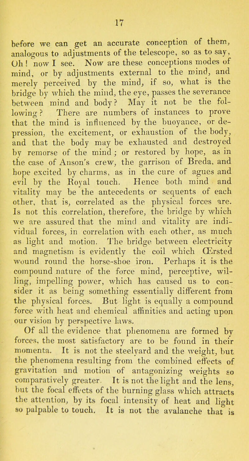 before we can get an accurate conception of them, analogous to adjustments of the telescope, so as to say, Oh ! now I see. Now are these conceptions modes of mind, or by adjustments external to the mind, and merely perceived by the mind, if so, what is the bridge by which the mind, the eye, passes the severance between mind and body ? May it not be the fol- lowing P There are numbers of instances to prove that the mind is influenced by the buoyance, or de- pression, the excitement, or exhaustion of the body, and that the body may be exhausted and destroyed by remorse of the mind ; or restored by hope, as in the case of Anson’s crew, the garrison of Breda, and hope excited by charms, as in the cure of agues and evil by the Royal touch. Hence both mind and vitality may be the antecedents or sequents of each other, that is, correlated as the physical forces are. Is not this correlation, therefore, the bridge by which we are assured that the mind and vitality are indi- vidual forces, in correlation with each other, as much as light and motion. The bridge between electricity and magnetism is evidently the coil which CErsted wound round the horse-shoe iron. Perhaps it is the compound nature of the force mind, perceptive, wil- ling, impelling power, which has caused us to con- sider it as being something essentially different from the physical forces. But light is equally a compound force with heat and chemical affinities and acting upon our vision by perspective laws. Of all the evidence that phenomena are formed by forces, the most satisfactory are to be found in their momenta. It is not the steelyard and the weight, but the phenomena resulting from the combined effects of gravitation and motion of antagonizing weights so comparatively greater. It is not the light and the lens, but the focal effects of the burning glass which attracts the attention, by its focal intensity of heat and light so palpable to touch. It is not the avalanche that is