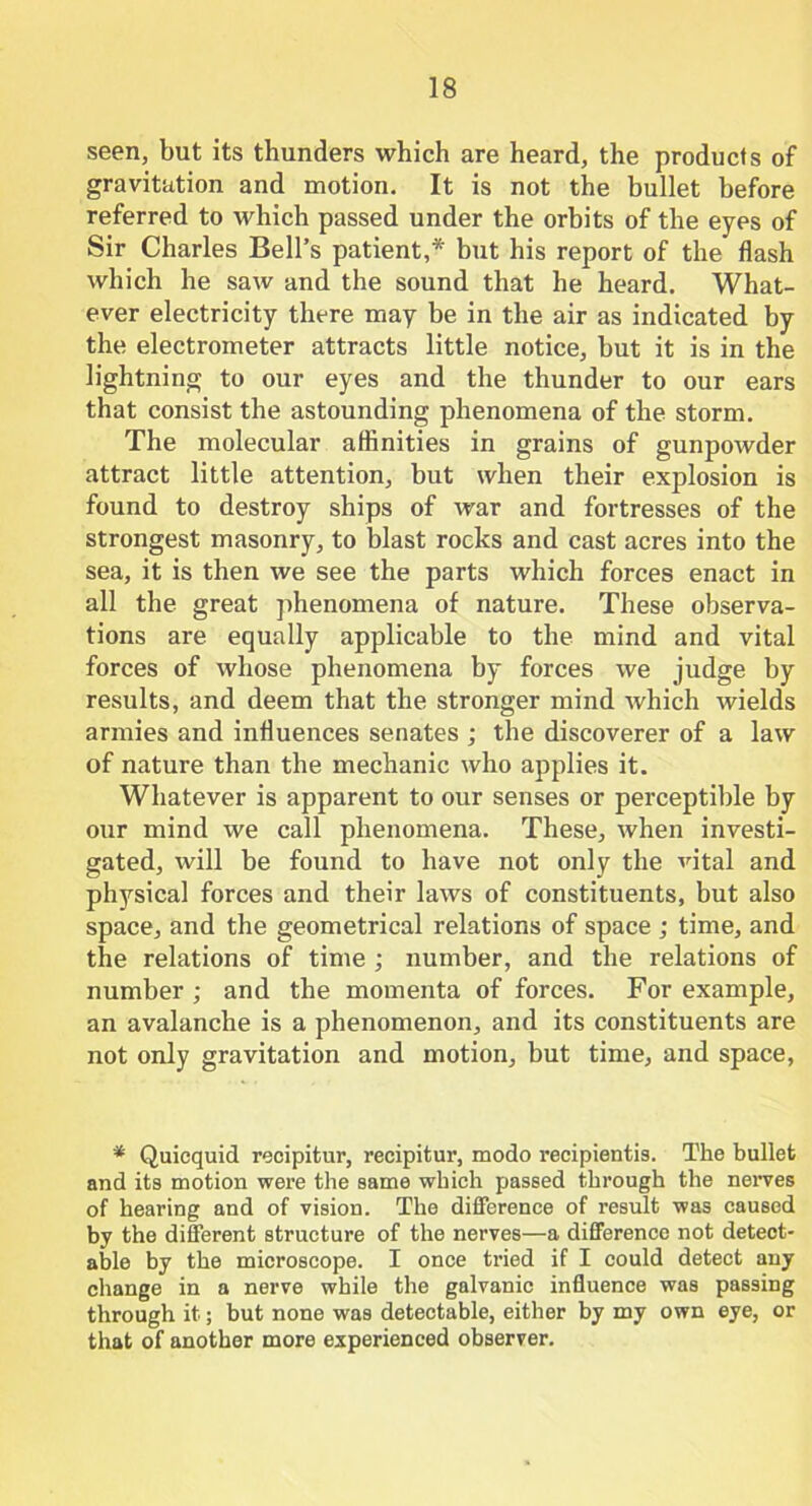 seen, but its thunders which are heard, the products of gravitation and motion. It is not the bullet before referred to which passed under the orbits of the eyes of Sir Charles Bell’s patient,* but his report of the flash which he saw and the sound that he heard. What- ever electricity there may be in the air as indicated by the electrometer attracts little notice, but it is in the lightning to our eyes and the thunder to our ears that consist the astounding phenomena of the storm. The molecular affinities in grains of gunpowder attract little attention, but when their explosion is found to destroy ships of war and fortresses of the strongest masonry, to blast rocks and cast acres into the sea, it is then we see the parts which forces enact in all the great phenomena of nature. These observa- tions are equally applicable to the mind and vital forces of whose phenomena by forces we judge by results, and deem that the stronger mind which wields armies and influences senates ; the discoverer of a law of nature than the mechanic who applies it. Whatever is apparent to our senses or perceptible by our mind we call phenomena. These, when investi- gated, will be found to have not only the vital and physical forces and their laws of constituents, but also space, and the geometrical relations of space ; time, and the relations of time ; number, and the relations of number ; and the momenta of forces. For example, an avalanche is a phenomenon, and its constituents are not only gravitation and motion, but time, and space, * Quiequid recipitur, recipitur, modo recipientis. The bullet and its motion were the same which passed through the nerves of hearing and of vision. The difference of result was caused by the different structure of the nerves—a difference not detect- able by the microscope. I once tried if I could detect any change in a nerve while the galvanic influence was passing through it; but none was detectable, either by my own eye, or that of another more experienced observer.