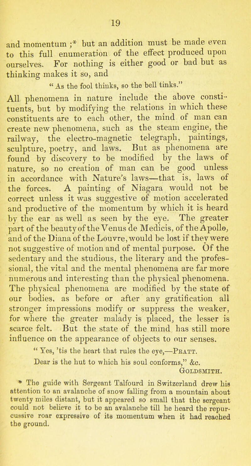 and momentum ;* but an addition must be made even to this full enumeration of the effect produced upon ourselves. For nothing is either good or bad but as thinking makes it so, and “ As the fool thinks, so the bell tinks.” All phenomena in nature include the above consti- tuents, but by modifying the relations in which these constituents are to each other, the mind of man can create new phenomena, such as the steam engine, the railway, the electro-magnetic telegraph, paintings, sculpture, poetry, and laws. But as phenomena are found by discovery to be modified by the laws of nature, so no creation of man can be good unless in accordance with Nature’s laws—that is, laws of the forces. A painting of Niagara would not be correct unless it was suggestive of motion accelerated and productive of the momentum by which it is heard by the ear as well as seen by the eye. The greater part of the beauty of the Venus de Medicis, of the Apollo, and of the Diana of the Louvre, would be lost if they were not suggestive of motion and of mental purpose. Of the sedentary and the studious, the literary and the profes- sional, the vital and the mental phenomena are far more numerous and interesting than the physical phenomena. The physical phenomena are modified by the state of our bodies, as before or after any gratification all stronger impressions modify or suppress the weaker, for where the greater malady is placed, the lesser is scarce felt. But the state of the mind has still more influence on the appearance of objects to our senses. “ Yes, ’tis the heart that rules the eye,—Pbatt. Dear is the hut to -which his soul conforms,” &c. Goldsmith. * The guide with Sergeant Talfourd in Switzerland drew his attention to an avalanche of snow falling from a mountain about twenty miles distant, but it appeared so small that the sergeant could not believe it to be an avalanche till he heard the repur- cussive roar expressive of its momentum when it had reached the ground.