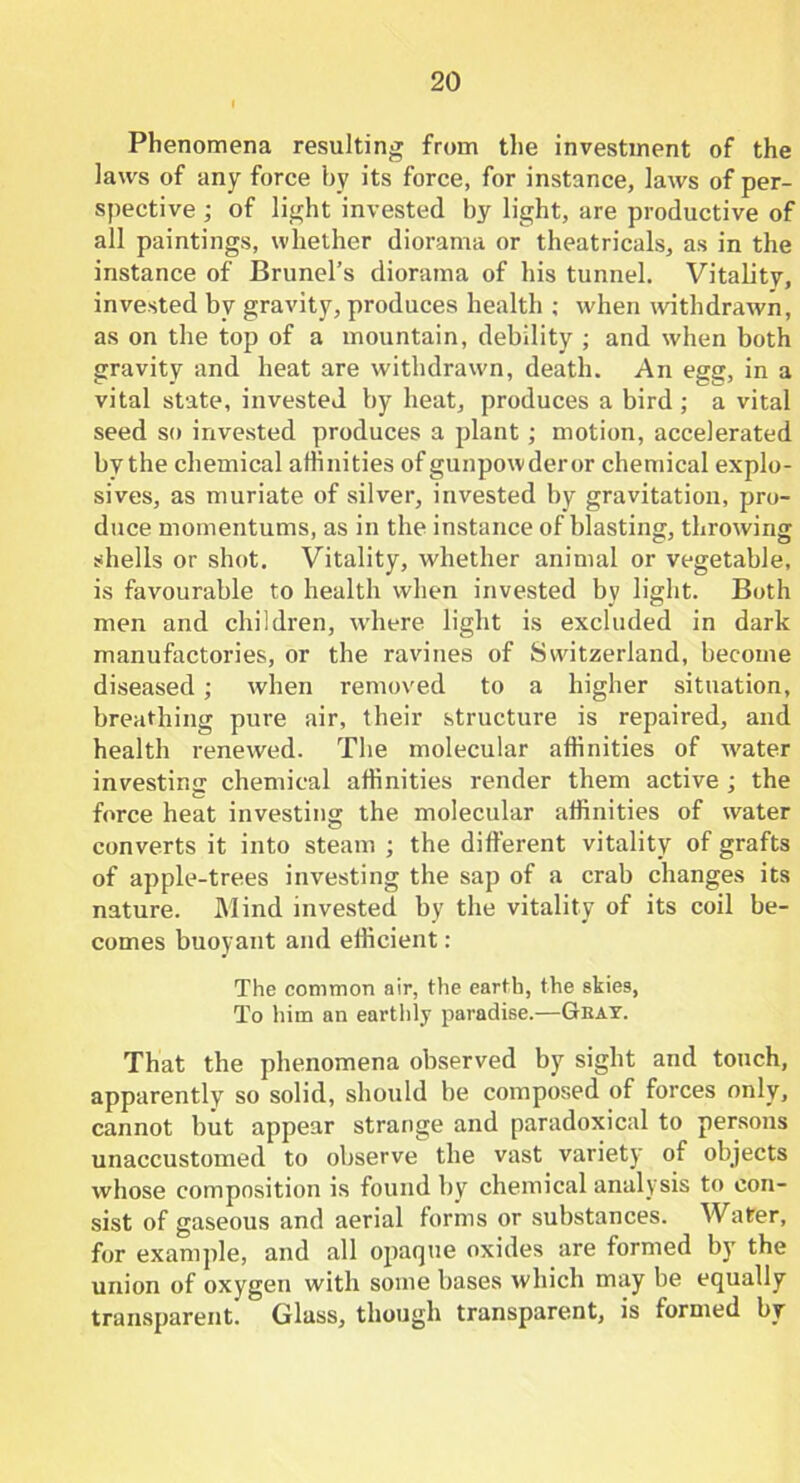 Phenomena resulting from the investment of the laws of any force by its force, for instance, laws of per- spective ; of light invested by light, are productive of all paintings, whether diorama or theatricals, as in the instance of Brunei’s diorama of his tunnel. Vitality, invested by gravity, produces health ; when withdrawn, as on the top of a mountain, debility ; and when both gravity and heat are withdrawn, death. An egg, in a vital state, invested by heat, produces a bird ; a vital seed so invested produces a plant; motion, accelerated bythe chemical affinities ofgunpowderor chemical explo- sives, as muriate of silver, invested by gravitation, pro- duce momentums, as in the instance of blasting, throwing shells or shot. Vitality, whether animal or vegetable, is favourable to health when invested by light. Both men and children, where light is excluded in dark manufactories, or the ravines of Switzerland, become diseased; when removed to a higher situation, breathing pure air, their structure is repaired, and health renewed. The molecular affinities of water investing chemical affinities render them active ; the C ... force heat investing the molecular affinities of water converts it into steam ; the different vitality of grafts of apple-trees investing the sap of a crab changes its nature. Mind invested by the vitality of its coil be- comes buoyant and efficient: The common air, the earth, the skies, To him an earthly paradise.—Gbay. That the phenomena observed by sight and touch, apparently so solid, should be composed of forces only, cannot but appear strange and paradoxical to persons unaccustomed to observe the vast variety of objects whose composition is found by chemical analysis to con- sist of gaseous and aerial forms or substances. Water, for example, and all opaque oxides are formed by the union of oxygen with some bases which may be equally transparent. Glass, though transparent, is formed by