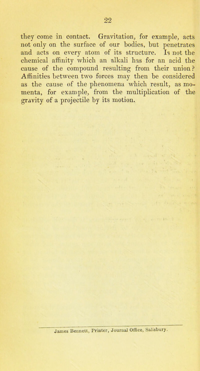 they come in contact. Gravitation, for example, acts not only on the surface of our bodies, but penetrates and acts on every atom of its structure. Is not the chemical affinity which an alkali has for an acid the cause of the compound resulting from their union? Affinities between two forces may then be considered as the cause of the phenomena which result, as mo- menta, for example, from the multiplication of the gravity of a projectile by its motion. James Bennett, Printer, Journal Office, Salisbury.