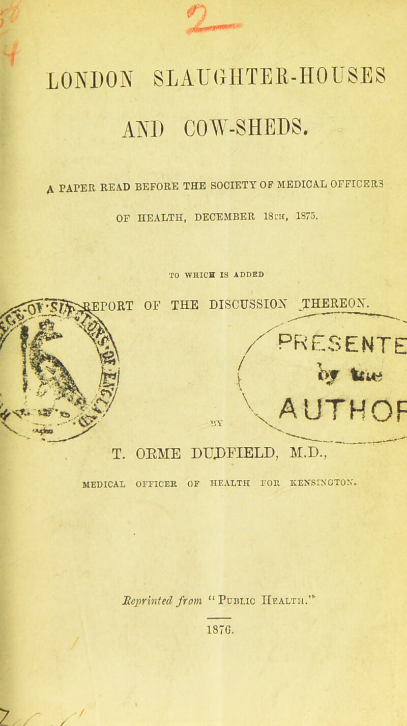 n LONDON SLAUGHTER-HOUSES AND COW-SHEDS. A PAPER READ BEFORE THE SOCIETY OF MEDICAL OFFICERS OF HEALTH, DECEMBER ISrii, 1875. TO WHICH IS ADDED EPORT OF THE DISCUSSION THEREON. / V \ .BY \ PRESENTE Of 4 AUTHOF T. OKME DUJDFIELD, M.D., MEDICAL OFFICER OF HEALTH FOR KENSINGTON'. Reprinted from “ Public Health.”' 187G.
