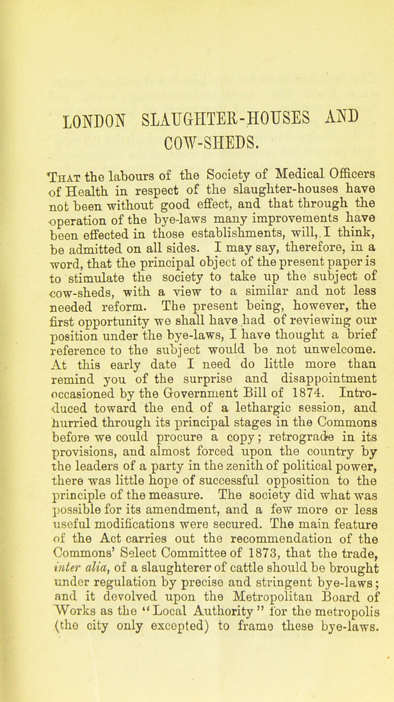 LONDON SLAUGHTER-HOUSES AND COW-SHEDS. That the labours of the Society of Medical Officers of Health in respect of the slaughter-houses have not been without good effect, and that through the operation of the hye-laws many improvements have been effected in those establishments, will,. I think, be admitted on all sides. I may say, therefore, in a word, that the principal object of the present paper is to stimulate the society to take up the subject of cow-sheds, with a view to a similar and not less needed reform. The present being, however, the first opportunity we shall have had of reviewing our position under the bye-laws, I have thought a brief reference to the subject would be not unwelcome. At this early date I need do little more than remind you of the surprise and disappointment occasioned by the Government Bill of 1874. Intro- duced toward the end of a lethargic session, and .hurried through its principal stages in the Commons before we could procure a copy; retrograde in its provisions, and almost forced upon the country by the leaders of a party in the zenith of political power, there was little hope of successful opposition to the principle of the measure. The society did what was possible for its amendment, and a few more or less useful modifications were secured. The main feature of the Act carries out the recommendation of the Commons’ Select Committee of 1873, that the trade, inter alia, of a slaughterer of cattle should be brought under regulation by precise and stringent bye-laws; and it devolved upon the Metropolitan Board of Works as the “Local Authority ” for the metropolis (the city only excepted) to frame these bye-laws.