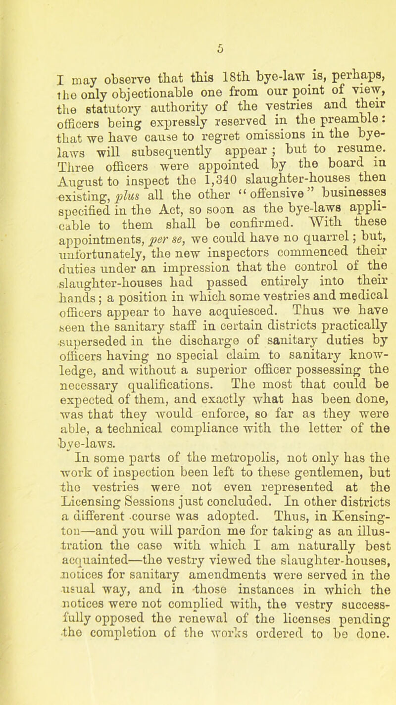 the only objectionable one from our point of view, the statutory authority of the vestries and their officers being expressly reserved in the preamble: that we have cause to regret omissions in the bye- laws will subsequently appear ; but to resume. Three officers were appointed by the board in August to inspect the 1,340 slaughter-houses then existing, all the other “offensive” businesses specified in the Act, so soon as the bye-laws appli- cable to them shall be confirmed. With these appointments, per se, we could have no quarrel; but, unfortunately, the new inspectors commenced their duties under an impression that the control of the slaughter-houses had passed entirely into their hands; a position in which some vestries and medical officers appear to have acquiesced. Thus we have seen the sanitary staff in certain districts practically superseded in the discharge of sanitary duties by officers having no special claim to sanitary know- ledge, and without a superior officer possessing the necessary qualifications. The most that could be expected of them, and exactly what has been done, was that they would enforce, so far as they were able, a technical compliance with the letter of the •bye-laws. In some parts of the metropolis, not only has the work of inspection been left to these gentlemen, but the vestries were not even represented at the Licensing Sessions just concluded. In other districts a different course was adopted. Thus, in Kensing- ton—and you will pardon me for taking as an illus- tration the case with which I am naturally best acquainted—the vestry viewed the slaughter-houses, .notices for sanitary amendments were served in the usual way, and in those instances in which the notices were not complied with, the vestry success- fully opposed the renewal of the licenses pending ■the completion of the works ordered to be done.