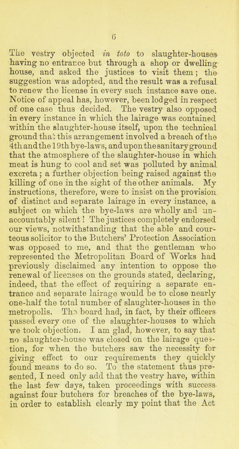 (3 The vestry objected in toto to slaughter-houses- having no entrance but through a shop or dwelling house, and asked the justices to visit them; the suggestion was adopted, and the result was a refusal to renew the license in every such instance save one. Notice of appeal has, however, been lodged in respect of one case thus decided. The vestry also opposed in every instance in which the lairage was contained within the slaughter-house itself, upon the technical ground that this arrangement involved a breach of the 4th and the 19th bye-laws, and upon the sanitary ground that the atmosphere of the slaughter-house in which meat is hung to cool and set was polluted by animal excreta ; a further objection being raised against the killing of one in the sight of the other animals. My instructions, therefore, were to insist on the provision of distinct and separate lairage in every instance, a subject on which the bye-laws are wholly and 'un- accountably silent! The justices completely endorsed our views, notwithstanding that the able and cour- teous solicitor to the Butchers’ Protection Association was opposed to me, and that the gentleman who represented the Metropolitan Board of Works had previously disclaimed any intention to oppose the renewal of licenses on the grounds stated, declaring, indeed, that the effect of requiring a separate en- trance and separate lairage would be to close nearly one-half the total number of slaughter-houses in the metropolis. Tho board had, in fact, by their officers passed every one of the slaughter-houses to which we took objection. I am glad, however, to say that no slaughter-house was closed on the lairage ques- tion, for when the butchers saw the necessity for giving effect to our requirements they quickly found means to do so. To the statement thus pre- sented, I need only add that the vestry have, within the last few days, taken proceedings with success against four butchers for breaches of the bye-laws, in order to establish clearly my point that the Act