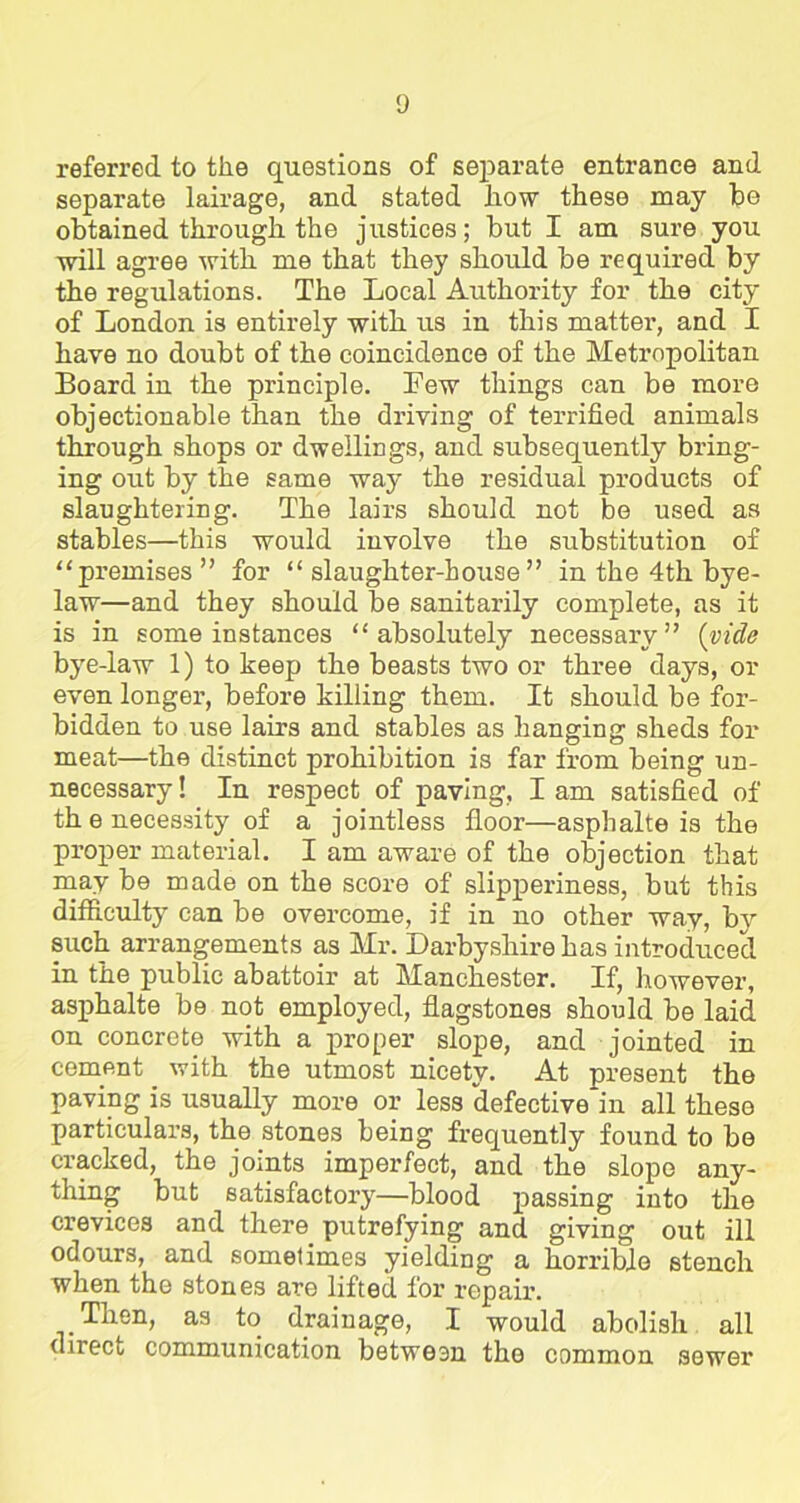 referred to the questions of separate entrance and separate lairage, and stated how these may be obtained through the justices; but I am sure you will agree with me that they should be required by the regulations. The Local Authority for the city of London is entirely with us in this matter, and I have no doubt of the coincidence of the Metropolitan Board in the principle. Lew things can be more objectionable than the driving of terrified animals through shops or dwellings, and subsequently bring- ing out by the same way the residual products of slaughtering. The lairs should not be used as stables—this would involve the substitution of “premises” for “slaughter-house” in the 4th bye- law—and they should be sanitarily complete, as it is in some instances “absolutely necessary” (vide bye-law 1) to keep the beasts two or three days, or even longer, before killing them. It should be for- bidden to use lairs and stables as hanging sheds for meat—the distinct prohibition is far from being un- necessary ! In respect of paving, I am satisfied of th e necessity of a jointless floor—asphalte is the proper material. I am aware of the objection that may be made on the score of slipperiness, but this difficulty can be overcome, if in no other way, by such arrangements as Mr. Darbysliirehas introduced in the public abattoir at Manchester. If, however, asphalte be not employed, flagstones should be laid on concrete with a proper slope, and jointed in cement with the utmost nicety. At present the paving is usually more or less defective in all these particulars, the stones being frequently found to be cracked, the joints imperfect, and the slope any- thing but satisfactory—blood passing into the crevices and there putrefying and giving out ill odours, and sometimes yielding a horrible stench when the stones are lifted for repair. Then, as to drainage, I would abolish all direct communication between the common sower