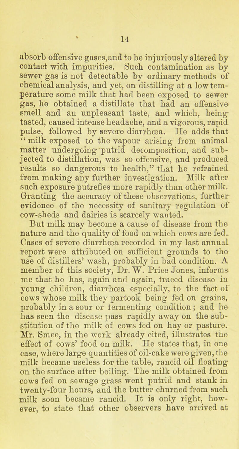 absorb offensive gases,and to be injuriously altered by contact with impurities. Suck contamination as by sewer gas is not detectable by ordinary methods of chemical analysis, and yet, on distilling at a low tem- perature some milk that had been exposed to sewer gas, he obtained a distillate that had an offensive smell and an unpleasant taste, and which, being tasted, caused intense headache, and a vigorous, rapid pulse, followed by severe diarrhoea. He adds that “ milk exposed to the vapour arising from animal matter undergoing putrid decomposition, and sub- jected to distillation, was so offensive, and produced results so dangerous to health,” that he refrained from making any further investigation. Milk after such exposure putrefies more rapidly than other milk. Granting the accuracy of these observations, further evidence of the necessity of sanitary regulation of cow-sheds and dairies is scarcely wanted. But milk may become a cause of disease from the nature and the quality of food on which cows are fed.. Cases of severe diarrhoea recorded in my last annual report were attributed on sufficient gx-ounds to the use of distillers’ wash, probably in bad condition. A member of this society, Dr. W. Price Jones, informs- me that he has, again and again, traced disease in young children, diarrhoea especially, to the fact of cows whose milk they partook being fed on grains, probably in a sour or fermenting condition; and he has seen the disease pass rapidly away on the sub- stitution of the milk of cows fed on hay or pasture. Mr. Smee, in the work already cited, illustrates the effect of cows’ food on milk. He states that, in one case, where lai’ge quantities of oil-cake were given, the milk became useless for the table, rancid oil floating on the surface after boiling. The milk obtained from cows fed on sewage grass went putrid and stank in twenty-four hours, and the butter churned from such milk soon became rancid. It is only right, how- ever, to state that other observers have arrived at