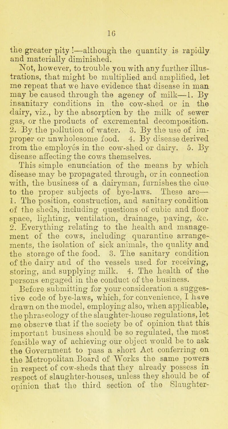 1G the greater pity !—although the quantity is rapidly and materially diminished. Not, however, to trouble you with any further illus- trations, that might bo multiplied and amplified, let me repeat that we have evidence that disease in man. may be caused through the agency of milk—1. By insanitary conditions in the cow-shed or in the dairy, viz., by the absorption by the milk of sewer gas, or the products of excremental decomposition. 2. By the pollution of water. 3. By the use of im- proper or unwholesome food. 4. By disease derived from the employes in the cow-shed or dairy. 5. By disease affecting the cows themselves. This simple enunciation of the means by which disease may be propagated through, or in connection with, the business of a dairyman, furnishes the clue to the proper subjects of bye-laws. These are— 1. Tho position, construction, and sanitary condition of the sheds, including questions of cubic and floor space, lighting, ventilation, drainage, paving, &c. 2. Everything relating to the health and manage- ment of the cows, including quarantine arrange- ments, the isolation of sick animals, the quality and the storage of the food. 3. The sanitary condition of the dairy and of the vessels used for receiving, storing, and supplying milk. 4. The health of the persons engaged in the conduct of the business. Before submitting for your consideration a sugges- tive code of bye-laws, which, for convenience, I have drawn on the model, employing also, when applicable, the phraseology of the slaughter-house regulations, let me observe that if the society be of opinion that this important business should be so regulated, the most feasible way of achieving our object would be to ask the Government to pass a short Act conferring on the Metropolitan Board of Works the same powers in respect of cow-sheds that they already possess in respect of slaughter-houses, unless they should be of opinion that the third section of the Slaughter-