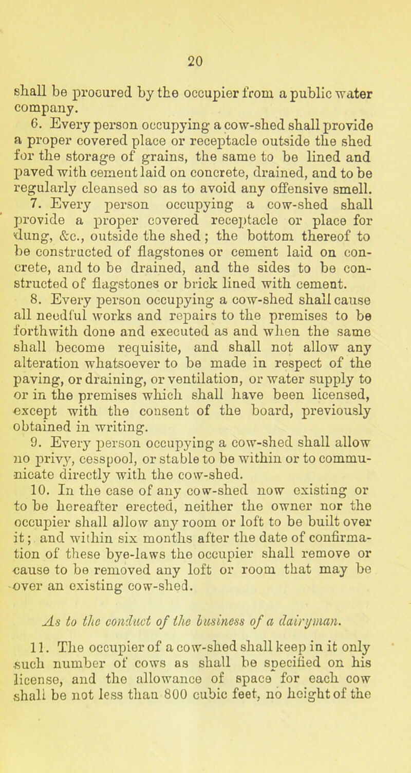 shall be procured by the occupier from a public water company. 6. Every person occupying a cow-shed shall provide a proper covered place or receptacle outside the shed for the storage of grains, the same to be lined and paved with cement laid on concrete, drained, and to be regularly cleansed so as to avoid any offensive smell. 7. Every person occupying a cow-shed shall provide a proper covered receptacle or place for 'dung, &c., outside the shed; the bottom thereof to be constructed of flagstones or cement laid on con- crete, and to be drained, and the sides to be con- structed of flagstones or brick lined with cement. 8. Every person occupying a cow-shed shall cause all needful works and repairs to the premises to be forthwith done and executed as and when the same shall become requisite, and shall not allow any alteration whatsoever to be made in respect of the paving, or draining, or ventilation, or water supply to or in the premises which shall have been licensed, except with the consent of the board, previously obtained in writing. 9. Every person occupying a cow-shed shall allow no privy, cesspool, or stable to be within or to commu- nicate directly with the cow-shed. 10. In the case of any cow-shed now existing or to be hereafter erected, neither the owner nor the occupier shall allow any room or loft to be built over it; and within six months after the date of confirma- tion of these bye-laws the occupier shall remove or cause to be removed any loft or room that may be over an existing cow-shed. vis to the conduct of the business of a dairyman. 11. The occupier of a cow-shed shall keep in it only such number of cows as shall be specified on his license, and the allowance of space for each cow shall be not less than 800 cubic feet, no height of the