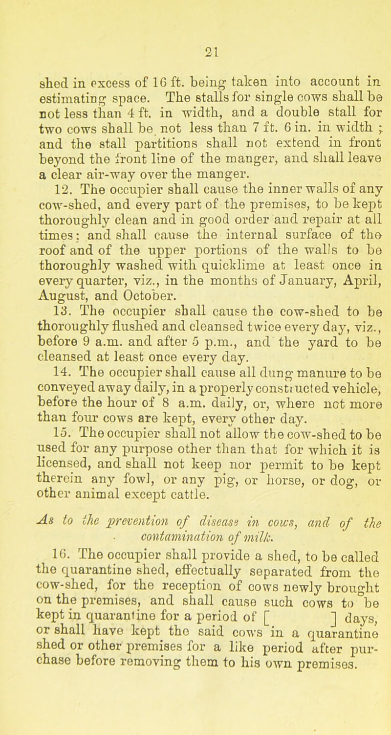 shod in excess of 1G ft. being taken into account in estimating space. The stalls for single cows shall he not less than 4 ft. in width, and a double stall for two cows shall be not less than 7 ft. Gin. in width ; and the stall partitions shall not extend in front beyond the front line of the manger, and shall leave a clear air-way over the manger. 12. The occupier shall cause the inner walls of any cow-shed, and every part of the premises, to be kept thoroughly clean and in good order and repair at all times : and shall cause the internal surface of the roof and of the upper portions of the walls to be thoroughly washed with quicklime at least once in every quarter, viz., in the months of January, April, August, and October. 13. The occupier shall cause the cow-shed to be thoroughly flushed and cleansed twice every day, viz., before 9 a.m. and after 5 p.m., and the yard to be cleansed at least once every day. 14. The occupier shall cause all dung manure to be conveyed away daily, in a properly const) ucted vehicle, before the hour of 8 a.m. daily, or, where net more than four cows are kept, every other day. 15. The occupier shall not allow the cow-shed to be used for any purpose other than that for which it is licensed, and shall not keep nor permit to be kept therein any fowl, or any pig, or horse, or dog, or other animal except cattle. As to ilic prevention of disease in cows, and of the contamination of milk. 1G. The occupier shall provide a shed, to be called the quarantine shed, effectually separated from the cow-shed, for the reception of cows newly brought on the premises, and shall cause such cows to °be kept in quarantine for a period of [ ] days, or shall have kept the said cows in a quarantine shed or other premises for a like period after pur- chase before removing them to his own premises.