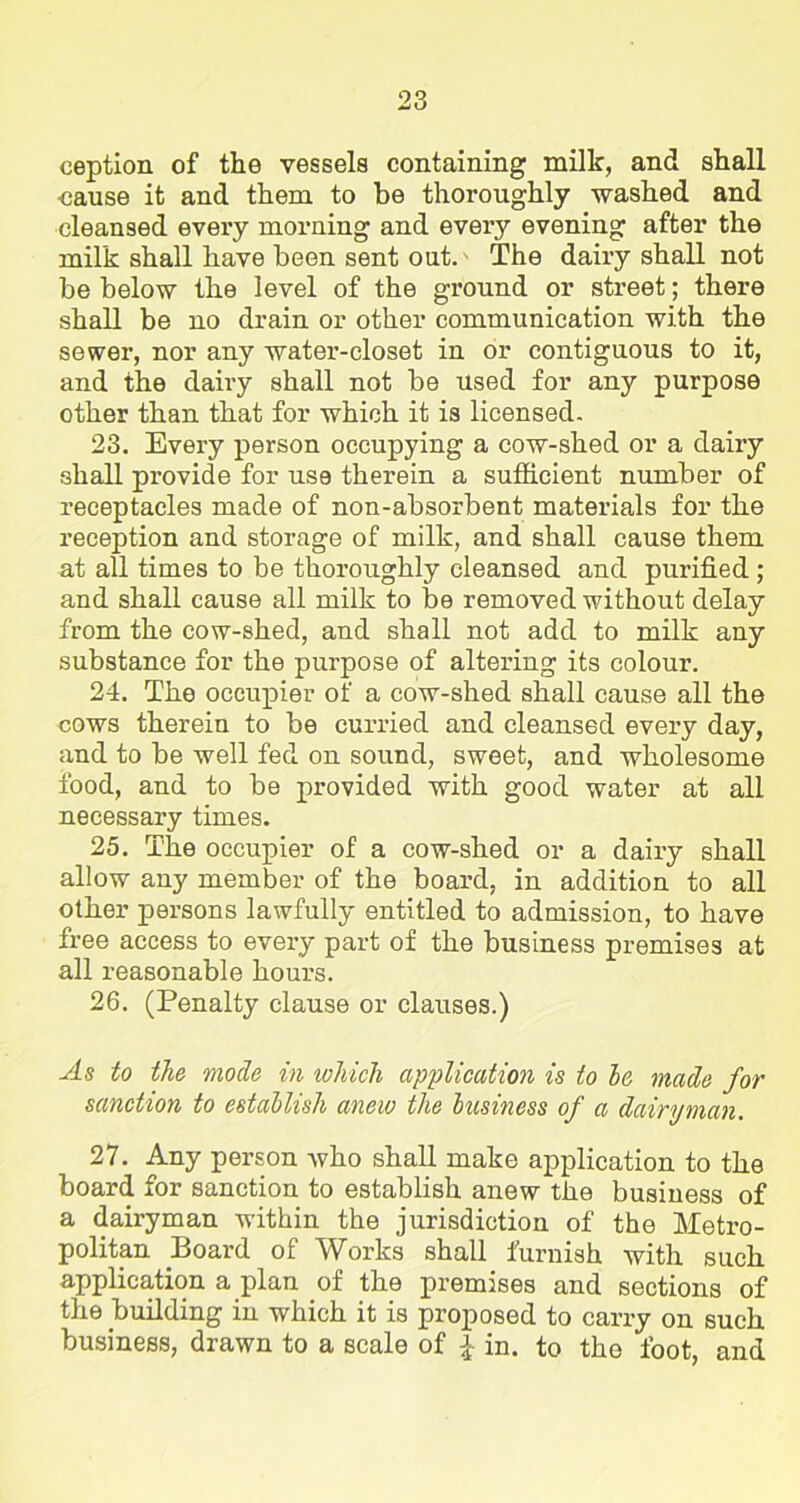 eeption of the vessels containing millc, and shall •cause it and them to be thoroughly washed and cleansed every morning and every evening after the milk shall have been sent out.' The dairy shall not be below the level of the ground or street; there shall be no drain or other communication with the sewer, nor any water-closet in or contiguous to it, and the dairy shall not be used for any purpose other than that for which it is licensed. 23. Every person occupying a cow-shed or a dairy shall provide for use therein a sufficient number of receptacles made of non-absorbent materials for the reception and storage of milk, and shall cause them at all times to be thoroughly cleansed and pui’ified ; and shall cause all milk to be removed without delay from the cow-shed, and shall not add to milk any substance for the purpose of altering its colour. 24. The occupier of a cow-shed shall cause all the cows therein to be curried and cleansed every day, and to be well fed on sound, sweet, and wholesome food, and to be provided with good water at all necessary times. 25. The occupier of a cow-shed or a dairy shall allow any member of the board, in addition to all other persons lawfully entitled to admission, to have free access to every part of the business premises at all reasonable hours. 26. (Penalty clause or clauses.) As to the mode in which application is to be, made for sanction to establish anew the business of a dairyman. 27. Any person who shall make application to the board for sanction to establish anew the business of a dairyman within the jurisdiction of the Metro- politan Board of Works shall furnish with such application a plan of the premises and sections of the building in which it is proposed to carry on such business, drawn to a scale of £ in. to the foot, and