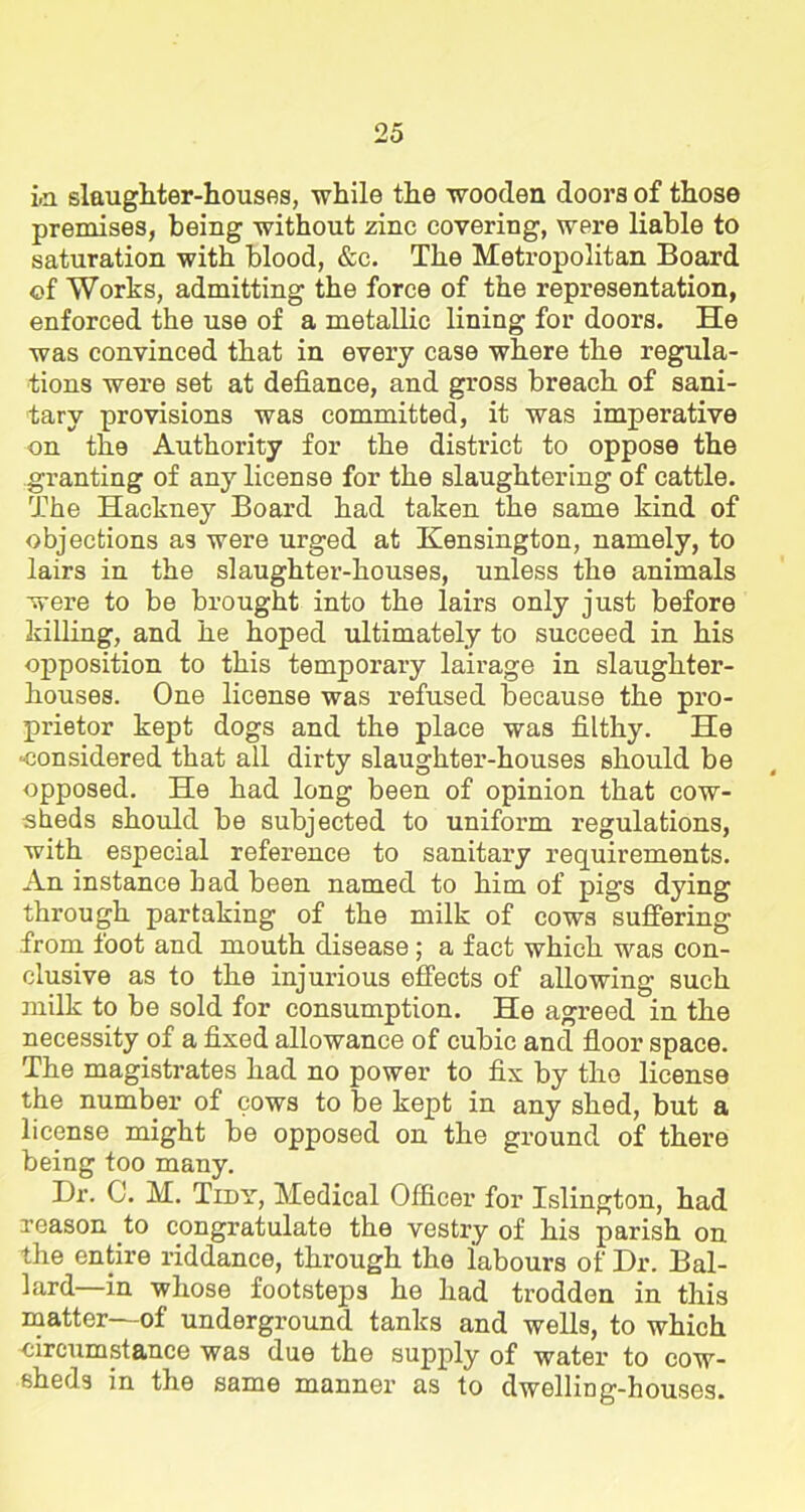 i.n slaughter-houses, while the wooden doors of those premises, being without zinc covering, were liable to saturation with blood, &c. The Metropolitan Board of Works, admitting the force of the representation, enforced the use of a metallic lining for doors. He was convinced that in every case where the regula- tions were set at defiance, and gross breach of sani- tary provisions was committed, it was imperative on the Authority for the district to oppose the granting of any license for the slaughtering of cattle. The Hackney Board had taken the same kind of objections as were urged at Kensington, namely, to lairs in the slaughter-houses, unless the animals were to be brought into the lairs only just before killing, and he hoped ultimately to succeed in his opposition to this temporary lairage in slaughter- houses. One license was refused because the pro- prietor kept dogs and the place was filthy. He -considered that all dirty slaughter-houses should be opposed. He had long been of opinion that cow- sheds should be subjected to uniform regulations, with especial reference to sanitary requirements. An instance bad been named to him of pigs dying through partaking of the milk of cows suffering from foot and mouth disease ; a fact which was con- clusive as to the injurious effects of allowing such milk to be sold for consumption. He agreed in the necessity of a fixed allowance of cubic and floor space. The magistrates had no power to fix by the license the number of cows to be kept in any shed, but a license might be opposed on the ground of there being too many. Dr. C. M. Tidy, Medical Officer for Islington, had reason .to congratulate the vestry of his parish on the entire riddance, through the labours of Dr. Bal- lard—in whose footsteps he had trodden in this matter—of underground tanks and wells, to which circumstance was due the supply of water to cow- sheds in the same manner as to dwelliDg-houses.