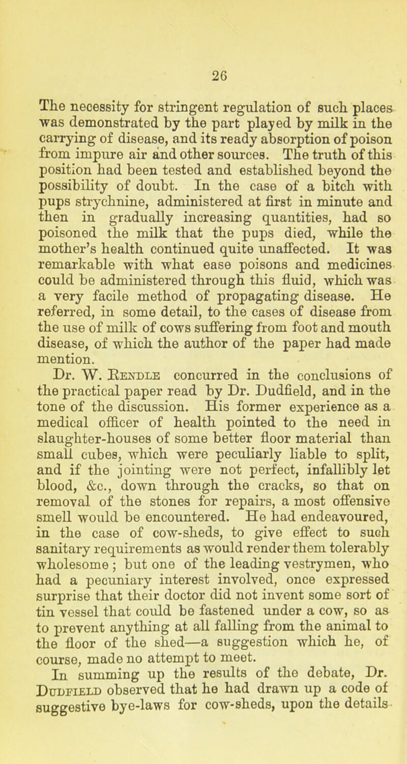 The necessity for stringent regulation of such places was demonstrated by the part played by milk in the carrying of disease, and its ready absorption of poison from impure air and other sources. The truth of this position had been tested and established beyond the possibility of doubt. In the case of a bitch with pups strychnine, administered at first in minute and then in gradually increasing quantities, had so poisoned the milk that the pups died, while the mother’s health continued quite unaffected. It was remarkable with what ease poisons and medicines could be administered through this fluid, which was a very facile method of propagating disease. He referred, in some detail, to the cases of disease from the use of milk of cows suffering from foot and mouth disease, of which the author of the paper had made mention. Dr. W. Kendle concurred in the conclusions of the practical paper read by Dr. Dudfield, and in the tone of the discussion. His former experience as a medical officer of health pointed to the need in slaughter-houses of some better floor material than small cubes, which were peculiarly liable to split, and if the jointing were not perfect, infallibly let blood, &c., down through the cracks, so that on removal of the stones for repairs, a most offensive smell would be encountered. He had endeavoured, in the case of cow-sheds, to give effect to sugIi sanitary requirements as would render them tolerably wholesome ; but one of the leading vestrymen, who had a pecuniary interest involved, once expressed surprise that their doctor did not invent some sort of tin vessel that coidd be fastened under a cow, so as to prevent anything at all falling from the animal to the floor of the shed—a suggestion which he, of course, made no attempt to meet. In summing up the results of the debate, Dr. Dudfield observed that he had drawn up a code of suggestive bye-laws for cow-sheds, upon the details-