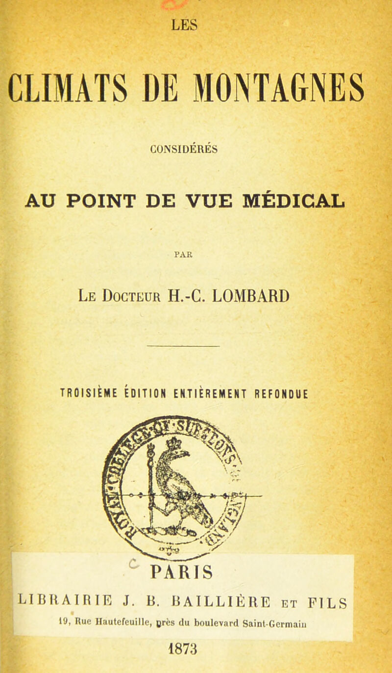 CLIMATS DE MONTAGNES CONSIDÉRÉS AU POINT DE VUE MÉDICAL PAR Le Docteur H.-C. LOMBARD TROISIÈME ÉDITION ENTIÈREMENT REFONDUE LIT3RAIRIE J. B. BAILLIÈRE et FILS f 19, Rue Hautcfeuille, ores du boulevard Saint-Germain 1873