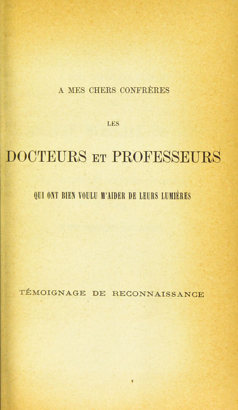 A MES CHEKS CONFRÈKES LES DOCTEURS ET PROFESSEURS Wl MT BIBN VOEU ll'àlDER DE IEDB8 LDIIIÉEES TÉMOIGNAGE DE RECONNAISSANCE