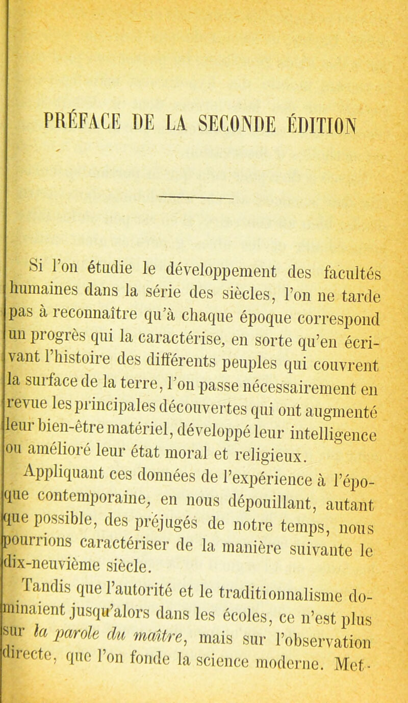 PRÉFACE DE LA SECONDE ÉDITION Si l’on étudie le développement des facultés humaines dans la série des siècles, l’on ne tarde pas à reconnaître qu’à chaque époque correspond un progrès qui la caractérise, en sorte qu’en écri- vant 1 histoire des différents peuples qui couvrent la surface de la terre, l’on passe nécessairement en levue les principales découvertes qui ont augmenté leur bien-être matériel, développé leur intelligence ou amélioré leur état moral et religieux. Appliquant ces données de l’expérience à l’épo- que contemporaine, en nous dépouillant, autant que possible, des préjugés de notre temps, nous pourrions caractériser de la manière suivante le dix-neuvième siècle. Tandis que l’autorité et le traditionnalisme do- minaient jusqu’alors dans les écoles, ce n’est plus sur la parole du maître, mais sur l’observation directe, que Ton fonde la science moderne. Met-