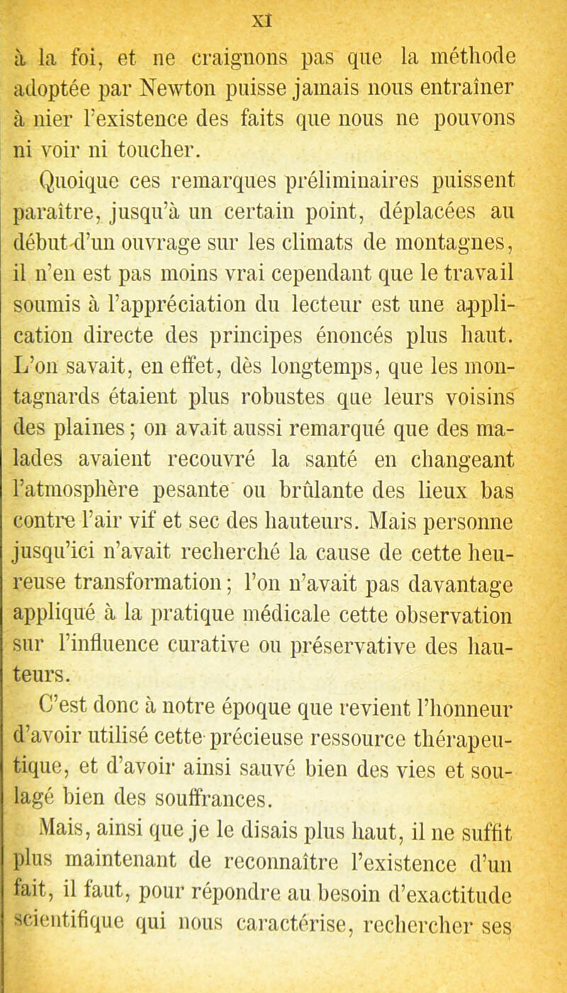 à la foi, et ne craignons pas que la méthode adoptée par Newton puisse jamais nous entraîner à nier l’existence des faits que nous ne pouvons ni voir ni toucher. Quoique ces remarques préliminaires puissent paraître, jusqu’à un certain point, déplacées au début^’un ouvrage sur les climats de montagnes, il n’en est pas moins vrai cependant que le travail soumis à l’appréciation du lecteur est une appli- cation directe des principes énoncés plus haut. L’on savait, en effet, dès longtemps, que les mon- tagnards étaient plus robustes que leurs voisins des plaines ; on avait aussi remarqué que des ma- lades avaient recouvré la santé en changeant l’atmosphère pesante ou brûlante des lieux bas contre l’air vif et sec des hauteurs. Mais personne jusqu’ici n’avait recherché la cause de cette heu- reuse transformation ; l’on n’avait pas davantage appliqué à la pratique médicale cette observation sur l’influence curative ou préservative des hau- teurs. C’est donc à notre époque que revient l’honneur d’avoir utilisé cette-précieuse ressource thérapeu- tique, et d’avoir ainsi sauvé bien des vies et sou- lagé bien des souffrances. Mais, ainsi que je le disais plus haut, il ne suffit plus maintenant de reconnaître l’existence d’un fait, il faut, pour répondre au besoin d’exactitude scientifique qui nous caractérise, rechercher ses