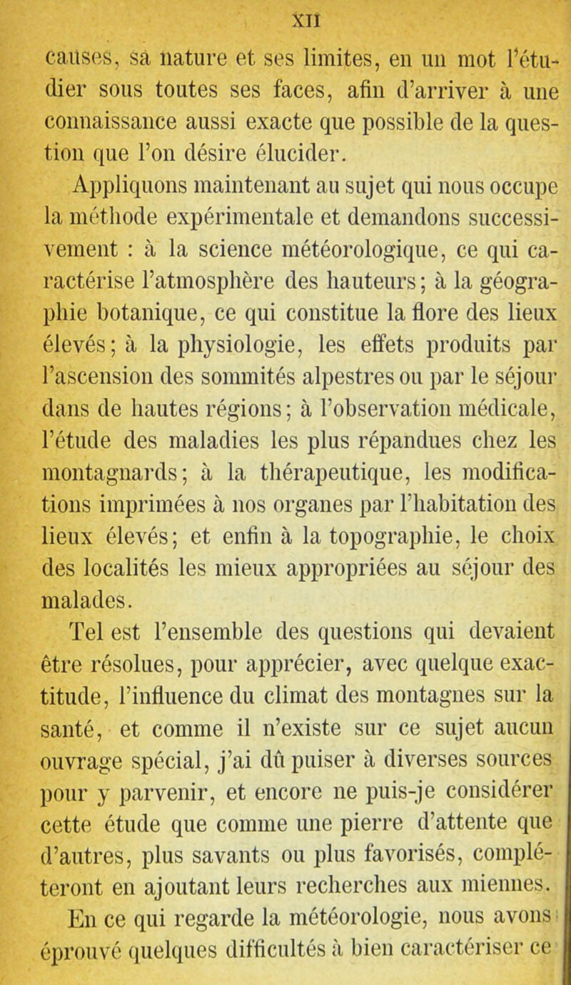 causes, sa nature et ses limites, en un mot l’étu- dier sous toutes ses faces, afin d’arriver à une connaissance aussi exacte que possible de la ques- tion que l’on désire élucider. Appliquons maintenant au sujet qui nous occupe la méthode expérimentale et demandons successi- vement : à la science météorologique, ce qui ca- ractérise l’atmosphère des hauteurs ; à la géogra- phie botanique, ce qui constitue la flore des lieux élevés; à la physiologie, les effets produits par l’ascension des sommités alpestres ou par le séjour dans de hautes régions; à l’observation médicale, l’étude des maladies les plus répandues chez les montagnards; à la thérapeutique, les modifica- tions imprimées à nos organes par l’habitation des lieux élevés; et enfin à la topographie, le choix des localités les mieux appropriées au séjour des malades. Tel est l’ensemble des questions qui devaient être résolues, pour apprécier, avec quelque exac- titude, l’influence du climat des montagnes sur la santé, et comme il n’existe sur ce sujet aucun ouvrage spécial, j’ai dû puiser à diverses sources pour y parvenir, et encore ne puis-je considérer cette étude que comme une pierre d’attente que d’autres, plus savants ou plus favorisés, complé- teront en ajoutant leurs recherches aux miennes. En ce qui regarde la météorologie, nous avons éprouvé quelques difficultés à bien caractériser ce
