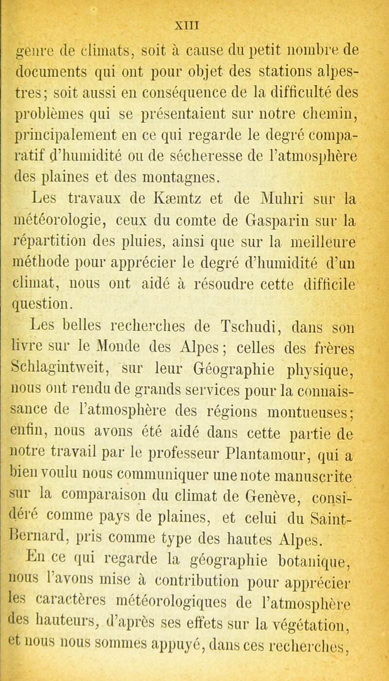 genre de diimits, soit à cause du petit nombre de documents qui ont pour objet des stations alpes- tres ; soit aussi en conséquence de la difficulté des problèmes qui se présentaient sur notre chemin, principalement en ce qui regarde le degré compa- ratif d’humidité ou de sécheresse de l’atmosphère des plaines et des montagnes. Les travaux de Kæmtz et de Muliri sur la météorologie, ceux du comte de Gasparin sur la répartition des pluies, ainsi que sur la meilleure méthode pour apprécier le degré d’humidité d’un climat, nous ont aidé à résoudre cette difficile question. Les belles recherches de Tschudi, dans son livre sur le Monde des Alpes ; celles des frères Schlagintweit, sur leur Géographie physique, nous ont rendu de grands services pour la connais- sance de l’atmosphère des régions montueuses; enfin, nous avons été aidé dans cette partie de notre travail par le professeur Plantamour, qui a bien voulu nous communiquer une note manuscrite sur la comparaison du climat de Genève, consi- déré comme pays de plaines, et celui du Saint- Bernard, pris comme type des hautes Alpes. En ce qui regarde la géographie botanique, nous l’avons mise à contribution pour apprécier les caractères météorologiques de l’atmosphère des hauteurs, d’après ses effets sur la végétation, et nous nous sommes appuyé, dans ces recherches.