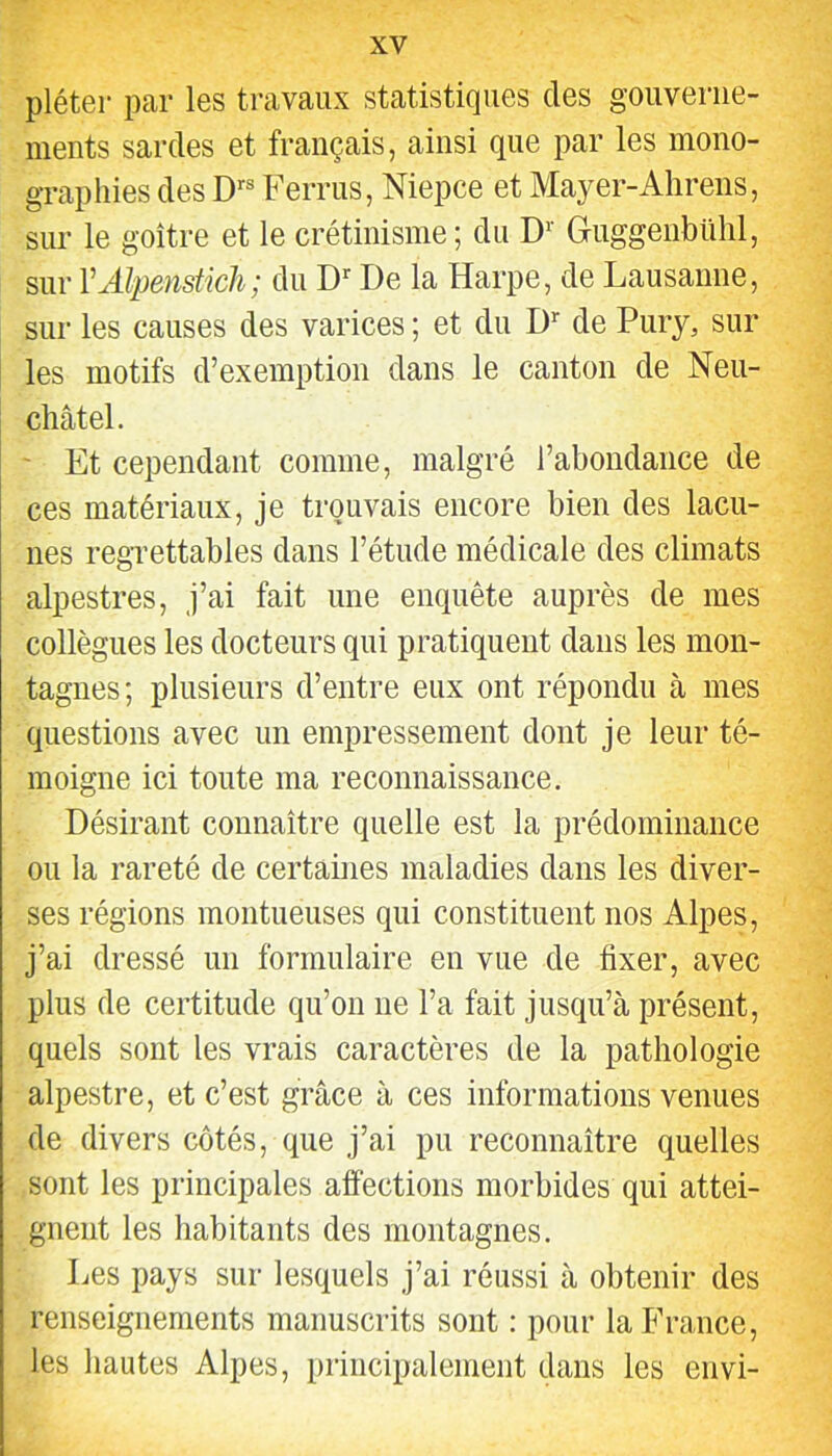 pléter par les travaux statistiques des gouverne- ments sardes et français, ainsi que par les mono- graphies des D’’® Ferrus, Niepce et Mayer-Ahrens, sur le goitre et le crétinisme; du D'‘ Guggenbühl, sur VAlpenstich; du De la Harpe, de Lausanne, sur les causes des varices ; et du D’’ de Pury, sur les motifs d’exemption dans le canton de Neu- châtel. ' Et cependant comme, malgré l’abondance de ces matériaux, je trouvais encore bien des lacu- nes regrettables dans l’étude médicale des climats alpestres, j’ai fait une enquête auprès de mes collègues les docteurs qui pratiquent dans les mon- tagnes; plusieurs d’entre eux ont répondu à mes questions avec un empressement dont je leur té- moigne ici toute ma reconnaissance. Désirant connaître quelle est la prédominance ou la rareté de certaines maladies dans les diver- ses régions montueuses qui constituent nos Alpes, j’ai dressé un formulaire en vue de fixer, avec plus de certitude qu’on ne l’a fait jusqu’à présent, quels sont les vrais caractères de la pathologie alpestre, et c’est grâce à ces informations venues de divers côtés, que j’ai pu reconnaître quelles sont les principales affections morbides qui attei- gnent les habitants des montagnes. Les pays sur lesquels j’ai réussi à obtenir des renseignements manuscrits sont : pour la France, les hautes Alpes, principalement dans les envi-