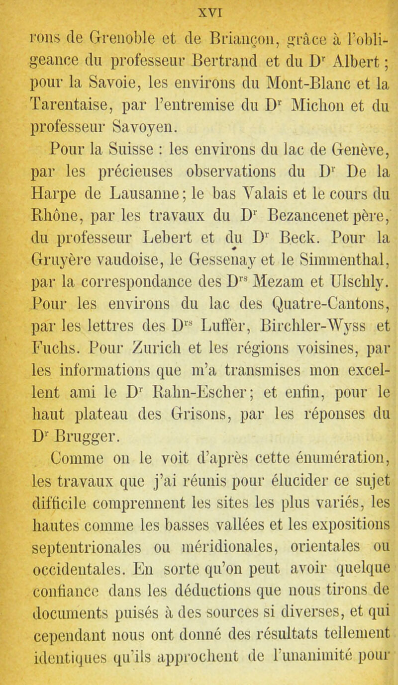 roiis de G-reiioble et de Briançon, ‘l'râce à rol)li- geaiice du professeur Bertrand et du D Albert ; pour la Savoie, les environs du Mont-Blanc et la Tarentaise, par rentremise du Miclion et du professeur Savoy en. Pour la Suisse : les environs dn lac de Genève, par les précieuses observations du I)’' De la Harpe de Lausanne; le bas Valais et le cours du Rhône, par les travaux du D’' Bezancenet père, du professeur Lebert et du D^’ Beck. Pour la Gruyère vaudoise, le Gessenay et le Siinmentlial, par la correspondance des Mezam et Ulsclily. Pour les environs du lac des Quatre-Cantons, par les lettres des D’'® Lutter, Birchler-Wyss et Fuclis. Pour Zurich et les régions voisines, par les informations que m’a transmises mon excel- lent ami le D'“ Rahn-Escher; et enttn, pour le haut plateau des Grisons, par les réponses du D’’ Brugger. Comme ou le voit d’après cette énumération, les travaux que j’ai réunis pour élucider ce sujet difficile comprennent les sites les plus variés, les hautes comme les basses vallées et les expositions septentrionales ou méridionales, orientales ou occidentales. En sorte qu’on peut avoir quelque confiance dans les déductions que nous tirons de documents puisés à des sources si diverses, et qui cependant nous ont donné des résultats tellement identiques qu’ils approchent de runaniniité pour