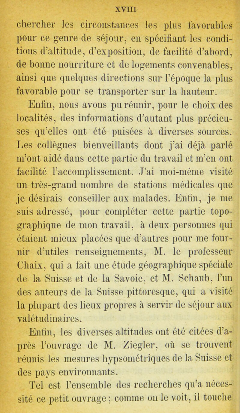 chercher les circonstances les plus favorahles pour ce genre de séjour, en spécifiant les condi- tions d’altitude, d’exposition, de facilité d’abord, de bonne nourriture et de logements convenables, ainsi que quelques directions sur l’époque la plus favorable pour se transporter sur la hauteur. Enfin, nous avons pu réunir, pour le choix des localités, des informations d’autant plus précieu- ses qu’elles ont été puisées à diverses sources. Les collègues bienveillants dont j’ai déjà parlé m’ont aidé dans cette partie du travail et m’en ont facilité l’accomplissement. J’ai moi-même visité un très-grand nombre de stations médicales que je désirais conseiller aux malades. Enfin, je me suis adressé, pour compléter cette partie topo- graphique de mon travail, à deux personnes qui étaient mieux placées que d’autres pour me four- nir d’utiles renseignements, M. le professeur Chaix, qui a fait une étude géographique spéciale de la Suisse et de la Savoie, et M. Schaub, l’im des auteurs de la Suisse pittoresque, qui a visité la plupart des lieux propres à servir de séjour aux valétudinaires. Enfin, les diverses altitudes ont été citées d’a- près l’ouvrage de M. Ziegler, où se trouvent réunis les mesures liypsométriques de la Suisse et des pays environnants. l’el est l’ensemble des recherches qu’a néces- sité ce petit ouvrage ; comme on le voit, il touche