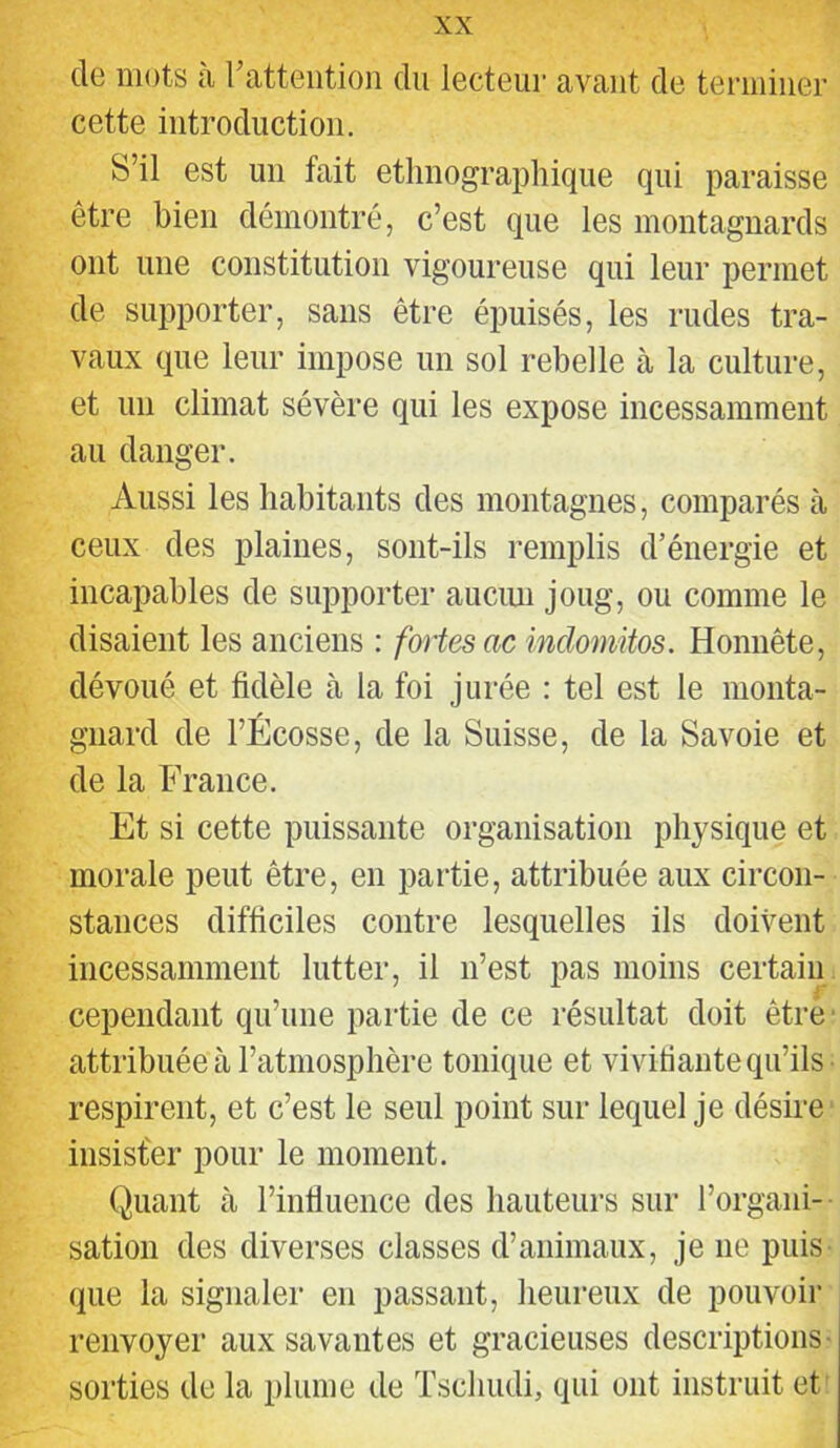 de mots a l’attention du lecteur avant de terminer cette introduction. S’il est un fait ethnographique qui paraisse être bien démontré, c’est que les montagnards ont une constitution vigoureuse qui leur permet de supporter, sans être épuisés, les rudes tra- vaux que leur impose un sol rebelle à la culture, et un climat sévère qui les expose incessamment au danger. Aussi les habitants des montagnes, comparés à ceux des plaines, sont-ils remplis d’énergie et incapables de supporter auciui joug, ou comme le disaient les anciens : fortes ac indomitos. Honnête, dévoué et fidèle à la foi jurée : tel est le monta- gnard de l’Écosse, de la Suisse, de la Savoie et de la France. Et si cette puissante organisation physique et morale peut être, en partie, attribuée aux circon- stances difficiles contre lesquelles ils doivent incessamment lutter, il n’est pas moins certain cependant qu’une partie de ce résultat doit êtré' attribuée à l’atmosphère tonique et vivitiante qu’ils respirent, et c’est le seul point sur lequel je désire insister pour le moment. Quant à l’influence des hauteurs sur l’organi- sation des diverses classes d’animaux, je ne puis que la signaler en passant, heureux de pouvoir renvoyer aux savantes et gracieuses descriptions- sorties de la plume de Tschudi, qui ont instruit et