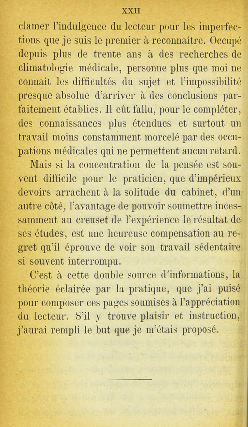 clamer riiidiilgence du lecteur pour les imperfec- tions que je suis le premier à reconnaître. Occupé depuis plus de trente ans à des recherches de climatologie médicale, personne plus que moi ne connaît les difficultés du sujet et l’impossibilité presque absolue d’arriver à des conclusions par- faitement établies. Il eût fallu, pour le compléter, des connaissances plus étendues et surtout un travail moins constamment morcelé par des occu- pations médicales qui ne permettent aucun retard. Mais si la concentration de la pensée est sou- vent difficile pour le praticien, que d’impérieux devoirs arrachent à la solitude du cabinet, d’un autre côté, l’avantage de pouvoir soumettre inces- samment au ci’euset de l’expérience le résultat de ses études, est une heureuse compensation au re- gret qu’il éprouve de voir son travail sédentaire si souvent interrompu. C’est à cette double source d’informations, la théorie éclairée par la pratique, que j’ai puisé pour composer ces pages soumises à l’appréciation du lecteur. S’il y trouve plaisir et instruction, j’aurai rempli le but que je m’étais proposé.