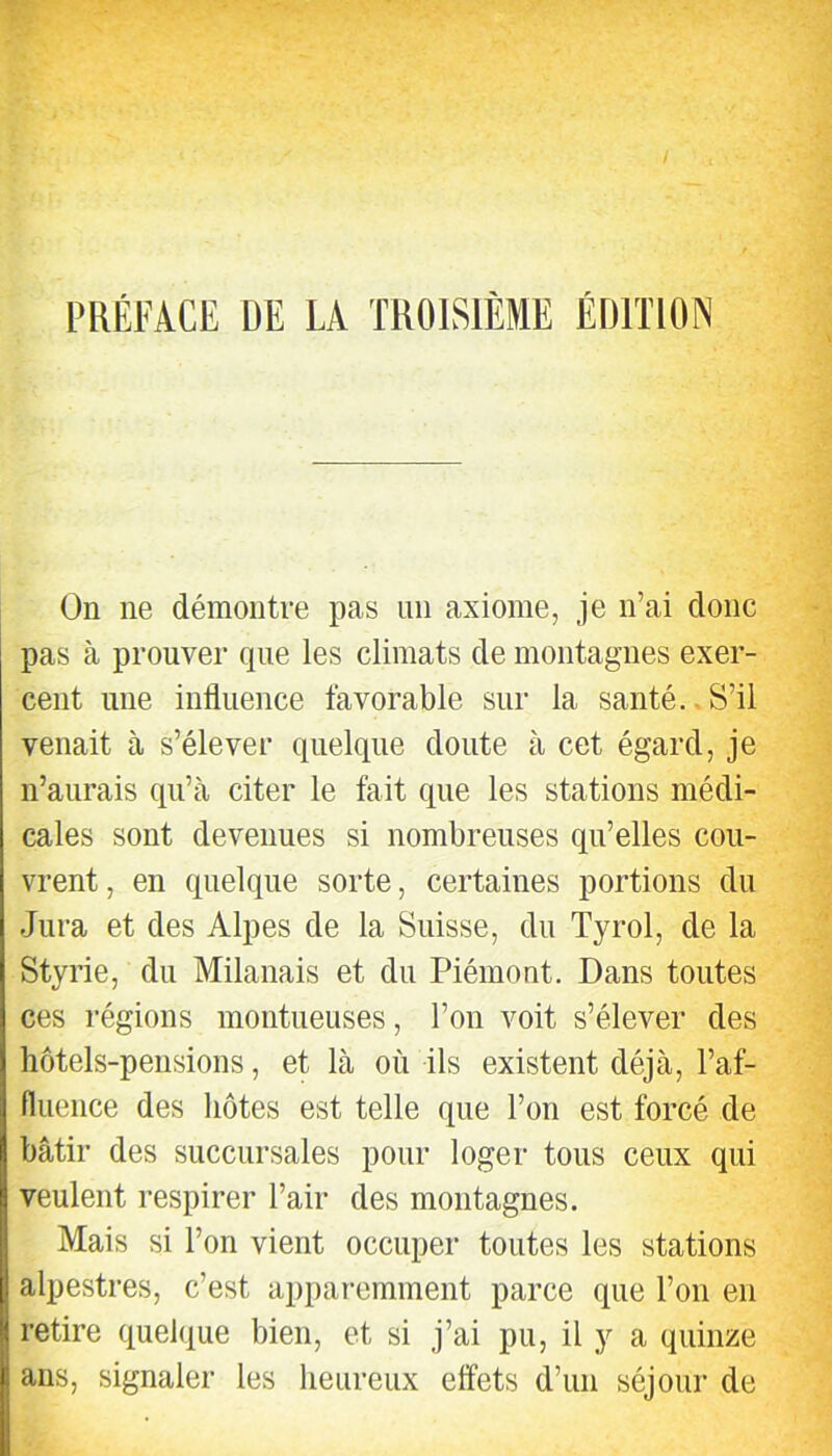 w I PRÉFACE DE LA TROISIÈME ÉDITION On ne démontre pas un axiome, je n’ai donc pas à prouver que les climats de montagnes exer- cent une influence favorable sur la santé.. S’il venait à s’élever quelque doute à cet égard, je n’aurais qu’à citer le fait que les stations médi- cales sont devenues si nombreuses qu’elles cou- vrent , en quelque sorte, certaines portions du Jura et des Alpes de la Suisse, du Tyrol, de la Styrie, du Milanais et du Piémont. Dans toutes ces régions moutueuses, l’on voit s’élever des hôtels-pensions, et là où ils existent déjà, l’af- fluence des hôtes est telle que l’on est forcé de bâtir des succursales pour loger tous ceux qui veulent respirer l’air des montagnes. Mais si l’on vient occuper toutes les stations alpestres, c’est apparemment parce que l’on en retire quelque bien, et si j’ai pu, il y a quinze ans, signaler les heureux effets d’un séjour de