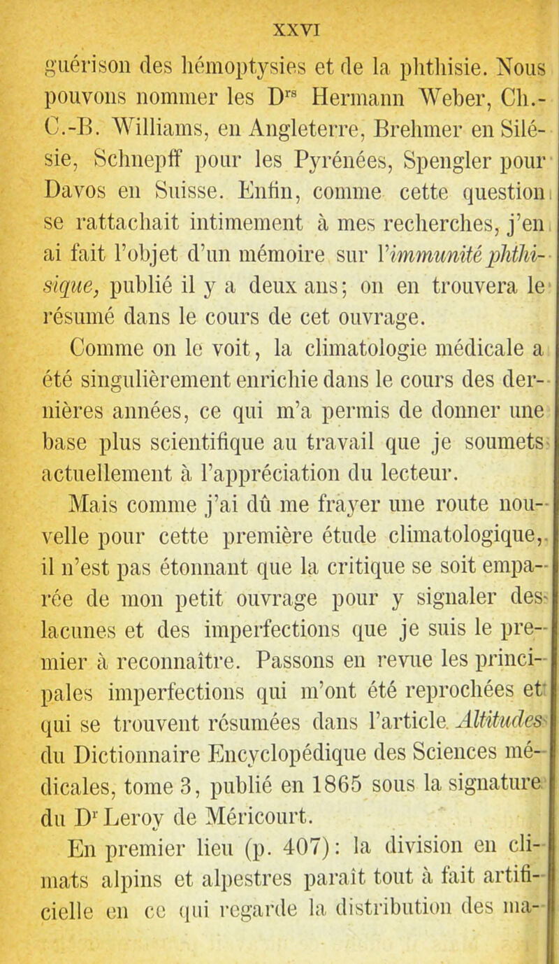 guérison des liémoptysies et de la phthisie. Nous pouvons nommer les D''® Hermann Weber, Ch.- C.-H. Williams, en Angleterre, Brehmer enSilé- j sie, Sclmeplf pour les Pyrénées, Spengler pour Davos en Suisse. Enhii, comme cette question! se rattachait intimement à mes recherches, j’en, ai fait l’objet d’un mémoire sur Vimmunité phthi- sique, publié il y a deux ans ; on en trouvera le résumé dans le cours de cet ouvrage. Comme on le voit, la climatologie médicale a été singulièrement enrichie dans le cours des der- nières années, ce qui m’a permis de donner une base plus scientifique au travail que je soumets- actuellement à l’appréciation du lecteur. Mais comme j’ai dû me frayer une route nou- velle pour cette première étude climatologique,, il n’est pas étonnant que la critique se soit empa- rée de mon petit ouvrage pour y signaler des- lacunes et des imperfections que je suis le pre- mier à reconnaître. Passons en revue les princi- pales imperfections qui m’ont été reprochées et qui se trouvent résumées dans l’article. Altitudes' du Dictionnaire Encyclopédique des Sciences mé- dicales, tome 3, publié en 1865 sous la signature du D Leroy de Méricourt. En premier lieu (p. 407): la division en cli- mats alpins et aliiestres paraît tout à fait artifi- cielle en ce (pii regarde la distribution des ma-