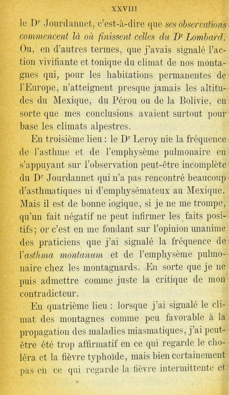 le ])'■ Joiirdaniiet, c’est-à-dire que ses observations commencent là où finissent celles du Lombard. Ou, en d’autres termes, que j’avais signalé l’ac- tion vivifiante et tonique du climat de nos monta- gnes qui„ pour les habitations permanentes de l’Europe, n’atteignent presque jamais les altitu- des du Mexique, du Pérou ou de la Bolivie, en sorte que mes conclusions avaient surtout pour base les climats alpestres. En troisième lieu : le D*' Leroy nie la fréquence de l’asthme et de l’emphysème pulmonaire en s’appuyant sur l’observation peut-être incomplète du D^' Jourdannet qui n’a pas rencontré beaucoup d’asthmatiques ni d’emphysémateux au Mexique. Mais il est de bonne logique, si je ne me trompe, qu’un fait négatif ne peut infirmer les faits posi- tifs ; or c’est en me fondant sur l’opinion imanime des praticiens que j’ai signalé la fréquence de Vasthma montanum et de l’emphysème pulmo- naire chez les montagnards. En sorte que je ne puis admettre comme juste la critique de mon contradicteur. En quatrième lieu : lorsque j’ai signalé le cli- mat des montagnes comme peu favorable à la propagation des maladies miasmatiques, j’ai peut- être été trop affirmatif en ce qui regarde le cho- léra et la fièvre typhoïde, mais bien certainement pas en ce qui regarde la fièvre intermittente et