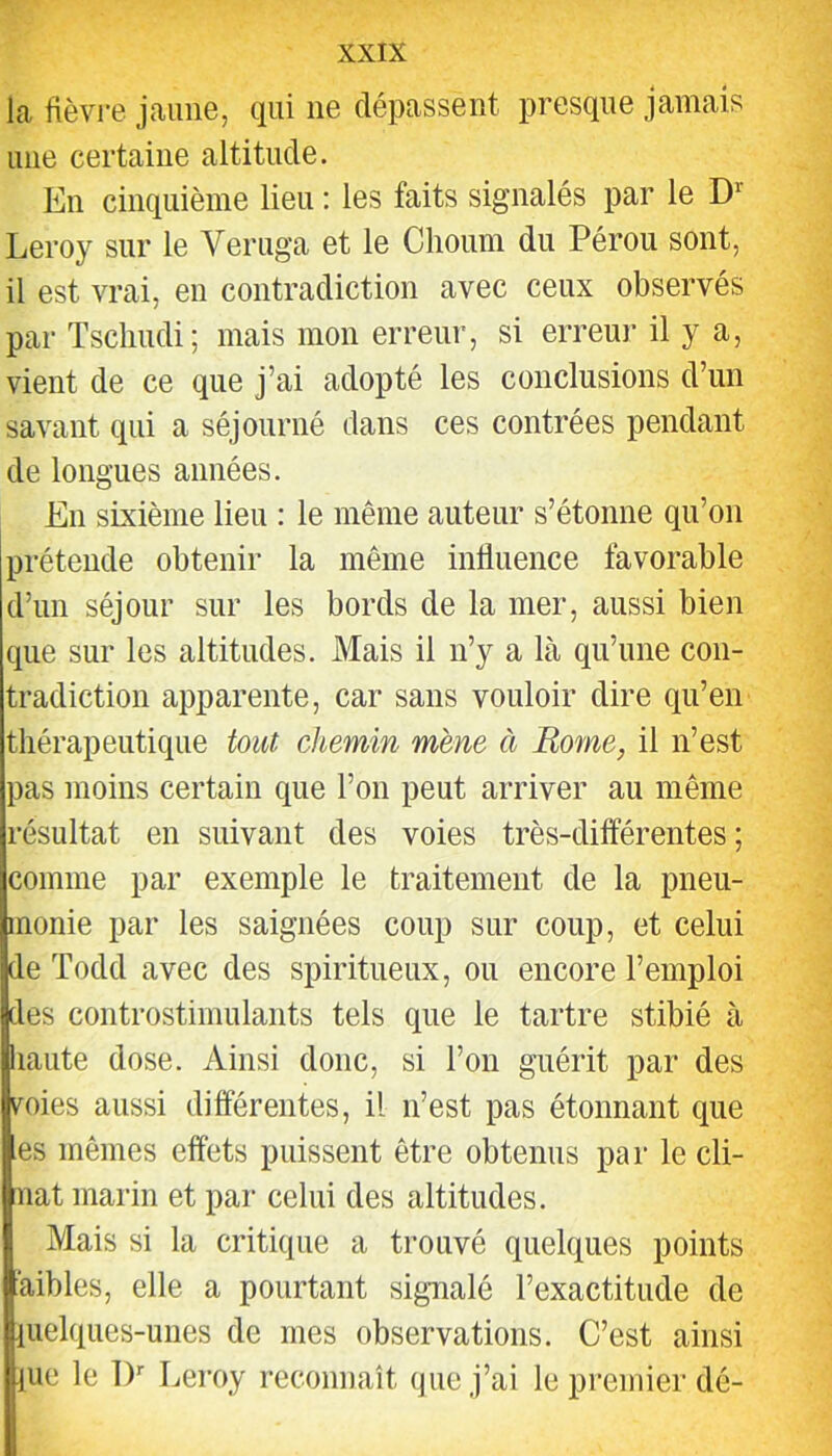 la fièvre jaune, qui ne dépassent presque jamais une certaine altitude. En cinquième lieu : les faits signalés par le D’’ Leroy sur le Veruga et le Clioum du Pérou sont, il est vrai, en contradiction avec ceux observés par Tscliudi; mais mon erreur, si erreur il y a, vient de ce que j’ai adopté les conclusions d’un savant qui a séjourné dans ces contrées pendant de longues années. En sixième lieu : le même auteur s’étonne qu’on prétende obtenir la même influence favorable d’un séjour sur les bords de la mer, aussi bien que sur les altitudes. Mais il n’y a là qu’une con- tradiction apparente, car sans vouloir dire qu’en thérapeutique tout chemin mène à Rome, il n’est pas moins certain que l’on peut arriver au même résultat en suivant des voies très-différentes; comme par exemple le traitement de la pneu- monie par les saignées coup sur coup, et celui de Todd avec des spiritueux, ou encore l’emploi des controstimulants tels que le tartre stibié à haute dose. Ainsi donc, si l’on guérit par des mes aussi différentes, il n’est pas étonnant que es mêmes effets puissent être obtenus par le cli- nat marin et par celui des altitudes. Mais si la critique a trouvé quelques points àibles, elle a pourtant signalé l’exactitude de pielques-unes de mes observations. C’est ainsi pie le IP Leroy reconnaît que j’ai le premier dé-