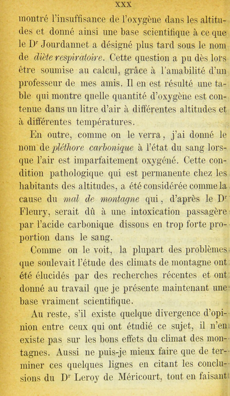 montré l’insuffisance de l’oxygène dans les altitu- des et donné ainsi une base scientifique à ce que le D'’ Jourdannet a désigné plus tard sous le nom de diète respiratoire. Cette question a pu dès lors être soumise au calcul, grâce à l’amabilité d’un professeur de mes amis. Il en est résulté une ta- ble qui montre quelle quantité d’oxygène est con- tenue dans un litre d’air à différentes altitudes et à différentes températures. En outre, comme on le verra, j’ai donné le nom de pléthore carbonique à l’état du sang lors- que l’air est imparfaitement oxygéné. Cette con- dition pathologique qui est permanente chez les habitants des altitudes, a été considérée comme la cause du mal de montaepie qui, d’après le D’’ Fleury, serait dû à une intoxication passagère par l’acide carbonique dissous en trop forte pro- portion dans le sang. Comme on le voit, la plupart des problèmes' que soulevait l’étude des climats de montagne ont été élucidés par des recherches récentes et ont donné au travail que je présente maintenant une base vraiment scientifique. Au reste, s’il existe quelque divergence d’opi- nion entre ceux qui ont étudié ce sujet, il n’en existe pas sur les bons effets du climat des mon- tagnes. Aussi ne puis-je mieux faire que de ter- miner ces quelques lignes en citant les conclu- sions du D'' Leroy de Méricourt, tout en faisant