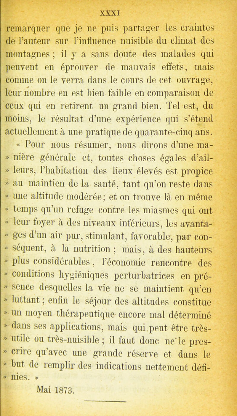 remarquer que je ne puis partager les craintes de l’auteur sur l’influence nuisible du climat des montagnes ; il y a sans doute des malades qui peuvent en éprouver de mauvais effets, mais comme on le verra dans le cours de cet ouvrage, leur nombre en est bien faible en comparaison de ceux qui en retirent un grand bien. Tel est, du moins, le résultat d’une expérience qui s’étend actuellement à une pratique de quarante-cinq ans. « Pour nous résumer, nous dirons d’une ma- » nière générale et, toutes choses égales d’ail- » leurs, l’habitation des lieux élevés est propice » au maintien de la santé, tant qu’on reste dans » une altitude modérée ; et on trouve là en même » temps qu’un refuge contre les miasmes qui ont » leur foyer à des niveaux inférieurs, les avanta- » ges d’un air pur, stimulant, favorable, par con- » séquent, à la nutrition ; mais, à des hauteurs » plus considérables, l’économie rencontre des » conditions hj^giéniques perturbatrices en pré- » sence desquelles la vie ne se maintient qu’en >> luttant ; enfin le séjour des altitudes constitue » un moyen thérapeutique encore mal déterminé » dans ses applications, mais qui.peut être très- * utile ou très-nuisible ; il faut donc ne' le pres- » crire qu’avec une grande réserve et dans le » but de remplir des indications nettement défl- » nies. » Mai 1873.