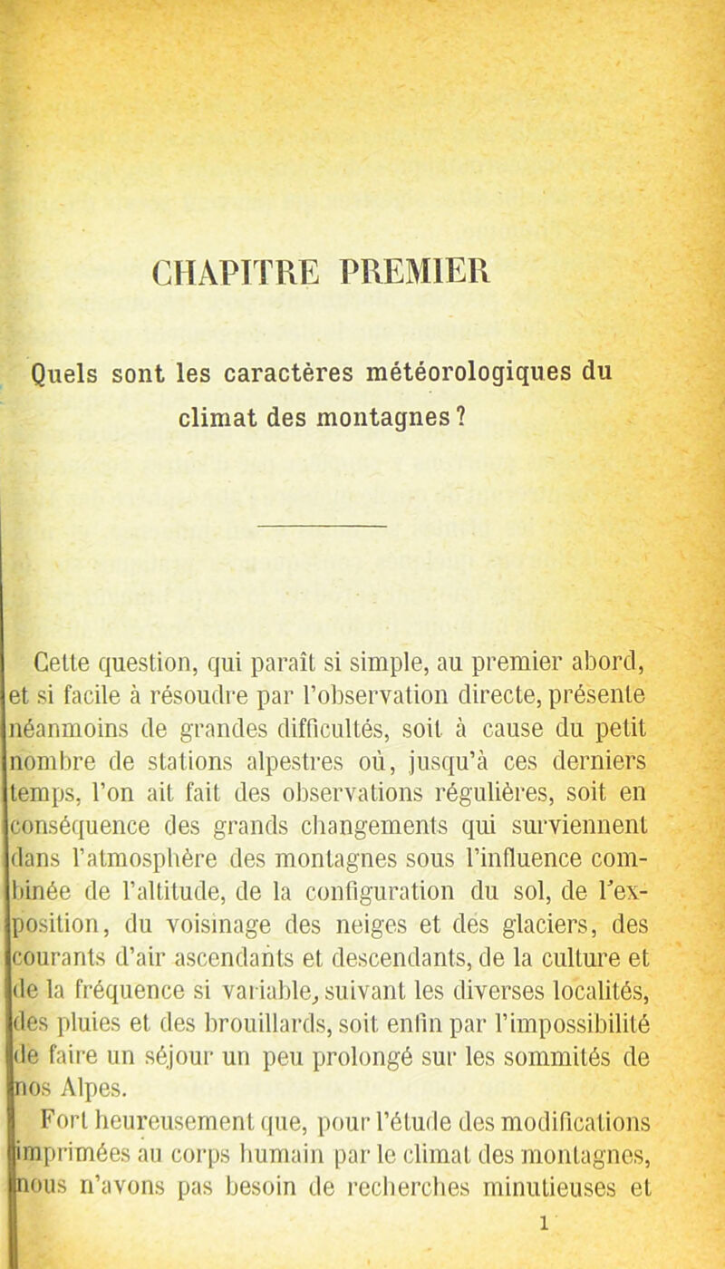 CHAPITRE PREMIER Quels sont les caractères météorologiques du climat des montagnes ? Celte question, qui paraît si simple, au premier abord, et si facile à résoudre par l’observation directe, présente néanmoins de grandes difficultés, soit à cause du petit nombre de stations alpestres où, jusqu’à ces derniers temps, l’on ait fait des observations régulières, soit en conséquence des grands changements qui surviennent dans l’atmosphère des montagnes sous l’influence com- binée de l’altitude, de la configuration du sol, de Tex- posilion, du voisinage des neiges et des glaciers, des courants d’air ascendants et descendants, de la culture et de la fréquence si variable^ suivant les diverses localités, des pluies et des brouillards, soit enfin par l’impossibilité de faire un séjour un peu prolongé sur les sommités de nos Alpes. Fort heureusement que, pour l’étude des modifications imprimées au corps humain par le climat des montagnes, nous n’avons pas besoin de recherches minutieuses et
