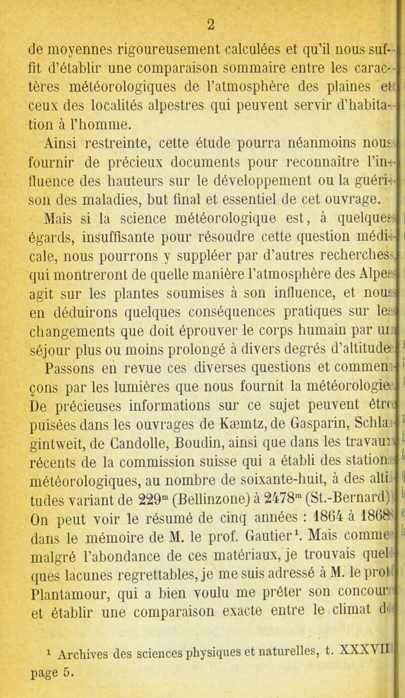 de moyennes rigoureusement calculées et qu’il nous suf- fit d’établir une comparaison sommaire entre les carac- tères météorologiques de l’atmosphère des plaines el ceux des localités alpestres qui peuvent servir d’habita- tion à l’homme. i Ainsi restreinte, cette étude pourra néanmoins nous fournir de précieux documents pour reconnaître l’in- tluence des hauteurs sur le développement ou la guéri- son des maladies, but final et essentiel de cet ouvrage. Mais si la science météorologique est, à quelques- i égards, insuffisante pour résoudre cette question médi- i cale, nous pourrons y suppléer par d’autres recherches-, qui montreront de quelle manière l’atmosphère des Alpei- agit sur les plantes soumises à son influence, et nou;- en déduirons quelques conséquences pratiques sur les- changements que doit éprouvei- le corps humain par un séjour plus ou moins prolongé à divers degrés d’altitude * Passons en revue ces diverses questions et commen • çons par les lumières que nous fournit la météorologie ' De précieuses informations sur ce sujet peuvent êtn puisées dans les ouvrages de Kæmtz,de Gasparin, Schla ■ ” gintweit, de Candolle, Boudin, ainsi que dans les travaur ) récents de la commission suisse qui a établi des station “ météorologiques, au nombre de soixante-huit, à des alti • î tudes variant de 229“ (Bellinzone) à 2478“ (St.-Bernard) On peut voir le résumé de cinq années : 1804 h 1808^ ^ dans le mémoire de M. le prof. Gautier *. Mais comme ^ malgré l’abondance de ces matériaux, je trouvais quel ques lacunes regrettables, je me suis adressé à M. leprol Plantamour, qui a bien voulu me prêter son concour et établir une comparaison exacte entre le climat di ' Archives des sciences physiques et naturelles, t. XXXVII page 5.
