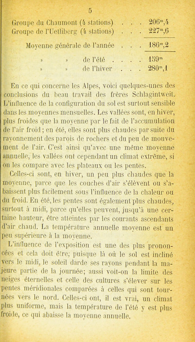 Groupe du Chaumont (4 staLions) . . . 206“,4 Groupe de rUelliberg (4 stations) . . . 227“,0 Moyenne générale de l’année . . . 186“,2 de l’été .... 159“ de riiiver . . . 280“,1 En ce qui concerne les Alpes, voici quekpies-imes des conclusions du beau travail des frères Scblagintweit. L’influence de la configuration du sol est surtout sensible dans les moyennes mensuelles. Les vallées sont, en hiver, plus froides que la moyenne par le fait de l’accumulation de l’air froid ; en été, elles sont plus chaudes par suite du rayonnement des parois de rochers et du peu de mouve- ment de l’air. C’est ainsi qu’avec une môme moyenne annuelle, les vallées ont cependant un climat extrême, si on les compare avec les plateaux ou les pentes. Celles-ci sont, en hiver, un peu plus chaudes que la moyenne, parce que les couches d’air s’élèvent ou s’a- baissent plus facilement sous l’influence de la chaleur ou du froid. En été, les pentes sont également plus chaudes,, surtout à midi, parce qu’elles peuvent, jusqu’à une cer- taine hauteur, être atteintes par les courants ascendants d’air chaud. La température annuelle moyenne est un peu supérieure à la moyenne. L’influence de l’exposition est une des plus pronon- cées et cela doit être; puisque là où le sol est incliné vers le midi, le soleil darde ses rayons pendant la ma- jeure partie de la journée; aussi voit-on la limite des neiges éternelles et celle des cultures s’élever sur les pentes méridionales comparées à celles qui sont tour- nées vers le nord. Celles-ci ont, il est vni, un climat plus uniforme, mais la température de l’été y est plus froide, ce qui abaisse la moyenne annuelle.