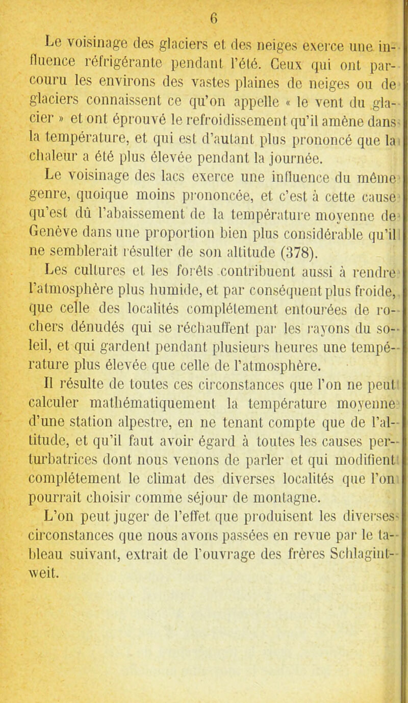 G Le voisinage des glaciers et des neiges exerce une in- fluence réfrigérante pendant l’été. Ceux (jui ont par- couru les environs des vastes plaines de neiges ou de glaciers connaissent ce qu’on appelle « le vent du .gla- cier » et ont éprouvé le refroidissement qu’il amène dans- la température, et qui est d’autant plus prononcé que la chaleur a été plus élevée pendant la journée. Le voisinage des lacs exerce une influence du même genre, quoique moins piunoncée, et c’est à cette cause qu’est dû l’abaissement de la température moyenne de Genève dans une proportion bien plus considérable qu’ib ne semblerait résulter de son altitude (378). Les cultures et les forêts contribuent aussi à rendre l’atmosphère plus humide, et par consé(juentplus froide, que celle des localités complètement entourées de ro- chers dénudés qui se réchauflénl pai' les rayons du so- leil, et qui gardent pendant plusieurs heui'es une tempé- rature plus élevée que celle de l’atmosphère. Il résulte de toutes ces circonstances que l’on ne peub calculer mathématiquement la température moyenne d’une station alpestre, en ne tenant compte que de l’al- titude, et qu’il faut avoir égard à toutes les causes per- turbatrices dont nous venons de parler et qui modifient complètement le climat des diverses localités que l’on pourrait choisir comme séjour de montagne. L’on peut juger de l’effet que pi'oduisent les diverses- cii'constances que nous avons passées en revue pai' le ta- bleau suivant, extrait de l’ouvrage des frères Schlagint- weit.