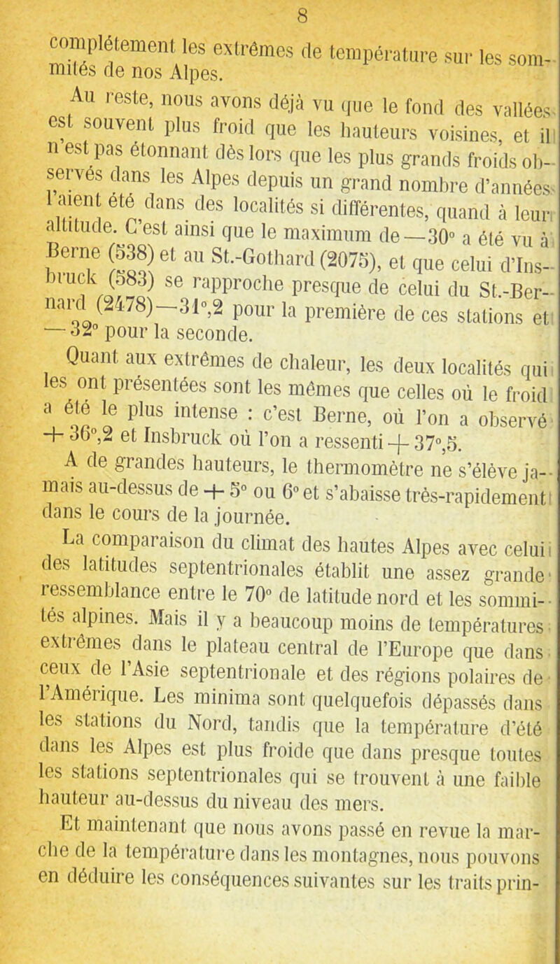complètement les extrêmes de température sur les soin- miles de nos Alpes. Au reste, nous avons déjà vu (jiie le fond des vallées est souvent plus froid que les hauteurs voisines et il n est pas étonnant dès lors que les plus grands froids ob- servés dans les Alpes depuis un grand nombre d’annéest 1 ment été dans des localités si différentes, quand à leur altitude. G est ainsi que le maximum de—.SO” a été vu à f‘'T S (2075), et que celui crius- nipproclie presque de celui du St.-Ber- nard (24/8)-31»,2 pour la première de ces stations et — 32” pour la seconde. Quant aux extrêmes de chaleur, les deux localités qui les ont présentées sont les mômes que celles où le froid a été le plus intense : c’est Berne, où l’on a observé + ou,2 et Insbruck où l’on a ressenti -}- 37”,5. A de grandes hauteurs, le thermomètre ne s’élève ja-- mais au-dessus de + S” ou 6” et s’abakse très-rapidement i dans le cours de la journée. La comparaison du climat des hautes Alpes avec celui i des latitudes septentrionales établit une assez grande' ressemblance entre le 70” de latitude nord et les sommi-- lés alpines. Mais il y a beaucoup moins de températures • extrêmes dans le plateau central de l’Europe que dans- ceux de l’Asie septentrionale et des régions polaires de 1 Améiique. Les minima sont quelquefois dépassés dans les stations du Nord, tandis que la température d’été dans les Alpes est plus froide que dans presque toutes les stations septentrionales qui se trouvent à une faible hauteur au-dessus du niveau des mers. Et maintenant que nous avons passé en revue la mar- che de la tempéi’ature dans les montagnes, nous pouvons en déduire les conséquences suivantes sur les ti'aits prin-