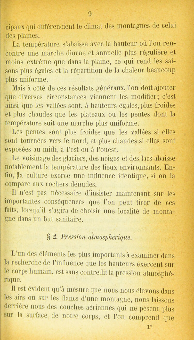 cipaiix qui dilTérencieiit le climat des montagnes de celui des plaines. La température s’abaisse avec la hauteur où l’on ren- contre une marche diurne et annuelle plus régulière et moins extrême que dans la plaine, ce qui rend les sai- sons plus égales et la répartition de la chaleur beaucoup plus uniforme. Mais à côté de ces résultats généraux, l’on doit ajouter que diverses circonstances viennent les modifier; c’est ainsi que les vallées sont, à hauteurs égales, plus froides et plus chaudes que les plateaux ou les pentes dont la température suit une marche plus uniforme. Les pentes sont plus froides que les vallées si elles sont tournées vers le nord, et plus chaudes si elles sont exposées au midi, à l’est ou à l’ouest. Le voisinage des glaciers, des neiges et des lacs abaisse notablement la température des lieux environnants. En- fin, [la culture exerce une influence identique, si on la compare aux rochers dénudés. Il n’est pas nécessaire d’insister maintenant sur les importantes conséquences que l’on peut tirer de ces faits, lorsqu’il s’agira de choisir une localité de monta- gne dans un but sanitaire. § 2. Pression atmosphérique. L’un des éléments les plus importants à examiner dans la recherche de l’influence que les hauteurs exercent sur te corps humain, est sans contredit la pression atmosphé- rique. Il est évident qu’à mesure que nous nous élevons dans les airs ou sur les flancs d’une montagne, nous laissons derrière nous des couclies aériennes qui ne pèsent plus sur la surface de notre corps, et l’on comprend que 1*