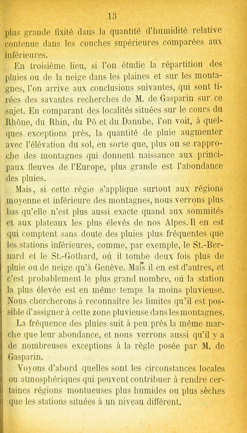 plus gi-amle llxilé dans la quantité d’humidité relative conlenue dans les couches supérieures comparées aux inférieures. En troisième lieu, si l’on étudie la répartition des pluies ou de la neige dans les plaines et sur les monta- gnes, l’on arrive aux conclusions suivantes, qui sont ti- rées des savantes recherches de M. de Gasparin sur ce sujet. En comparant des localités situées sur le cours du Rhône, du Rhin, du Pô et du Danube, l’on voit, à quel- ques exceptions près, la quantité de pluie augmenter avec l’élévation du sol, en sorte que, plus on se rappro- che des montagnes qui donnent naissance aux princi- paux fleuves de l’Europe, plus grande est l’abondance des pluies. Mais, si cette régie s’applique surtout aux régions moyenne et inférieure des montagnes, nous verrons plus bas qu’elle n’est plus aussi exacte quand aux sommités et aux plateaux les plus élevés de nos Alpes. 11 en est qui comptent sans doute des pluies plus fréquentes que les stations inférieures, comme, par exemple, le St.-Ber- nard et le St.-Gothard, où il tombe deux fois plus de pluie ou de neige qu’cà Genève. Maïs il en est d’autres, et c’est probablement le plus grand nombre, où la station la plus élevée est en même temps la moins pluvieuse. Nous chercherons à reconnaître les limites qu’il est pos- sible d’assigner à cette zone pluvieuse dans les montagnes. La fréquence des pluies suit à peu près la même mar- che (pie leur abondance, et nous verrons aussi qu’il y a de nombreuses exceptions à la règle posée par M. de Gasparin. j Voyons d’abord quelles sont les circonstances locales I ou atmosphériques qui peuvent contribuer à rendre cer- I taines régions montueuses plus humides ou plus sèches I que les stations situées à un niveau différent.