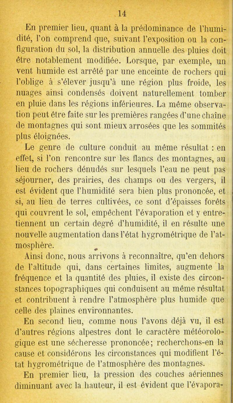 En premier lieu, quant à la prédominance de l’humi- dité, l’on comprend que, suivant l’exposition ou la con- figuration du sol, la distribution annuelle des pluies doit être notablement modifiée. Lorsque, par exemple, un vent humide est arrêté par une enceinte de rochers qui l’oblige à s’élever jusqu’à une région plus froide, les nuages ainsi condensés doivent naturellement tomber en pluie dans les régions inférieures. La même observa- tion peut être faite sur les premières rangées d’une chaîne de montagnes qui sont mieux arrosées que les sommités plus éloignées. Le genre de culture conduit au même résultat : en effet, si l’on rencontre sur les flancs des montagnes, au lieu de rochers dénudés sur lesquels l’eau ne peut pas séjourner, des prairies, des champs ou des vergers, il est évident que l’humidité sera bien plus prononcée, et si, au lieu de terres cultivées, ce sont d’épaisses forêts qui couvrent le sol, empêchent l’évaporation et y entre- tiennent un certain degré d’humidité, il en résulte une nouvelle augmentation dans l’état hygrométrique de l’at- mosphère. ^ Ainsi donc, nous arrivons à reconnaître, qu’en dehors de faltitude qui, dans certaines limites, augmente la fréquence et la quantité des pluies, il existe des circon- stances topographiques qui conduisent au même résultat et contribuent à rendre l’atmospbère plus humide que celle des plaines environnantes. En second lieu, comme nous l’avons déjà vu, il est d’autres régions alpestres dont le caractère météorolo- gique est une sécheresse prononcée; recherchons-en la cause et considérons les circonstances qui modifient l’é- tat hygrométrique de l’atmosphère des montagnes. En premier lieu, la pression des couches aériennes diminuant avec la hauteur, il est évident que l’évapora-