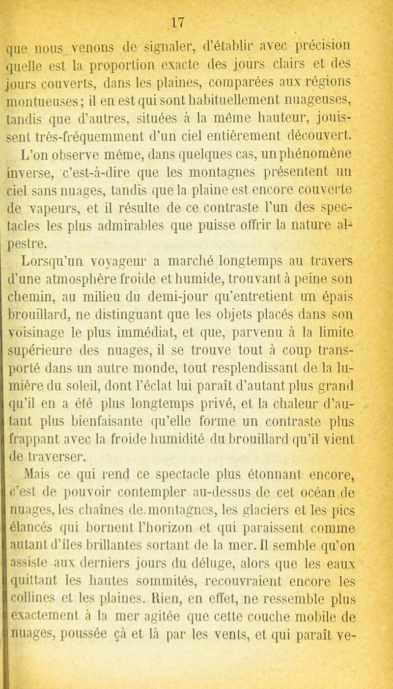 que nous venons de signaler, d’établir avec précision quelle est la proportion exacte des jours clairs et des jours couverts, dans les plaines, comparées aux régions montueuses; il en est qui sont babituellement nuageuses, tandis que d’autres, situées à la même hauteur, jouis- sent très-fréquemment d’un ciel entièrement découvert. L’on observe même, dans quelques cas, un phénomène inverse, c’est-cà-dire que les montagnes présentent un ciel sans nuages, tandis que la plaine est encore couverte de vapeurs, et il résulte de ce contraste l’un des spec- tacles les plus admirables que puisse offrir la nature al- pestre. Lorsqu’un voyageur a marché longtemps au travers d’une atmosphère froide et humide, trouvant cà peine son chemin, au milieu du demi-jour qu’entretient un épais hrouillard, ne distinguant que les objets placés dans son voisinage le plus immédiat, et que, parvenu à la limite supérieure des nuages, il se trouve tout cà coup trans- porté dcans un cautre monde, tout resplendissant de la lu- mière du soleil, dont l’éclat lui paraît d’autant plus grand qu’il en a été plus longtemps privé, et la chcaleur d’au- tant plus bienfaisante qu’elle foimie un contraste plus frappant avec la froide humidité du brouillard qu’il vient de traverser. Mais ce qui i-end ce spectacle plus étonnant encore, c’est de pouvoir contempler cau-dessus de cet océan.de nuages, les chaînes de.montagnes, les glaciers et les pics élancés qui bornent l’horizon et qui paraissent comme autant d’îles brillantes sortant de la mer. 11 semble qu’on assiste aux derniers jours du déluge, alors que les eaux quittant les liantes sommités, recouvraient encore les collines et les plaines. Rien, en effet, ne ressemble plus exactement à ta mer agitée que cette couche mobile de nuages, poussée çà et là par les vents, et qui paraît ve-