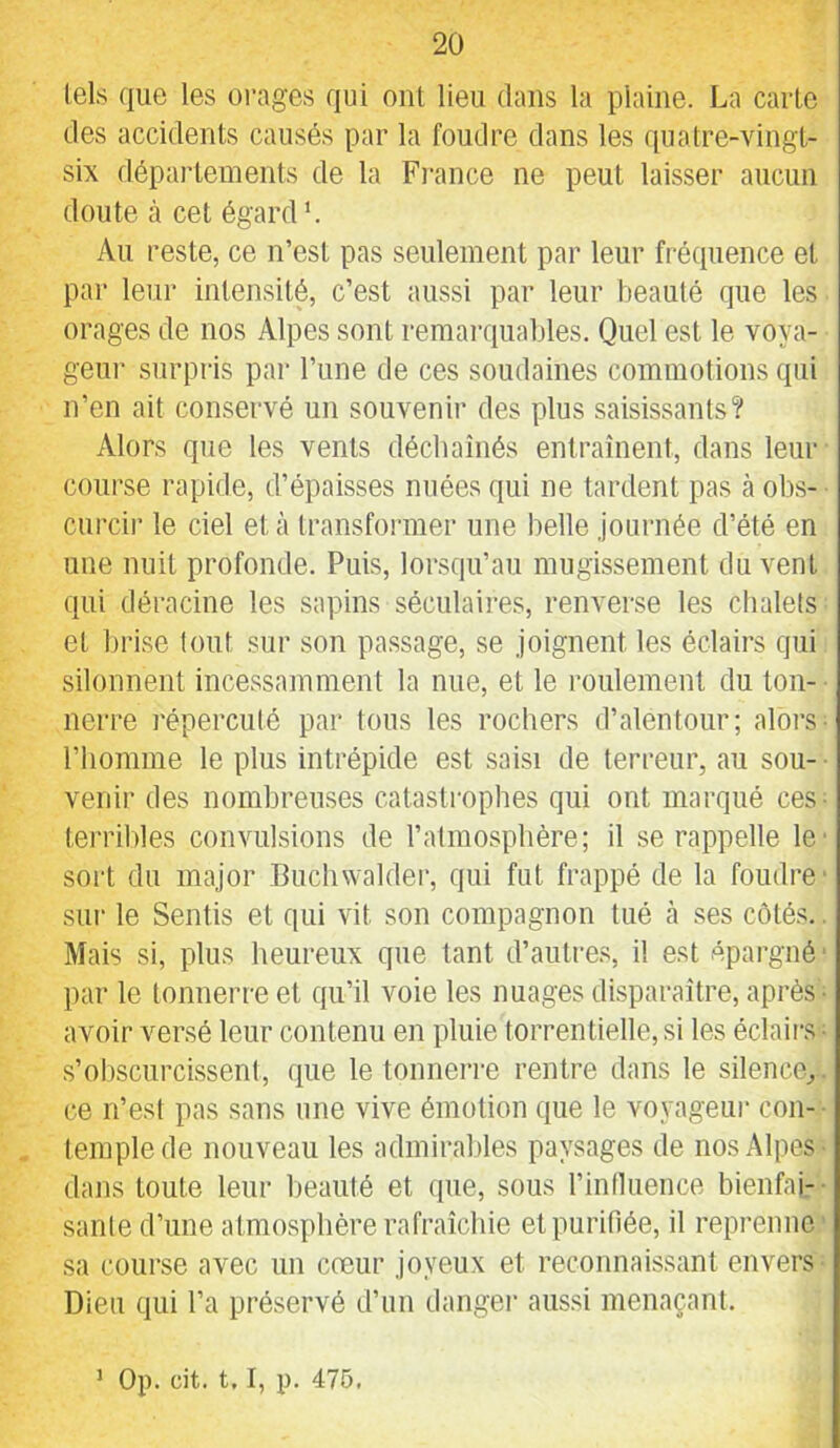 tels que les orages qui ont lieu dans la plaine. La carte des accidents causés par la foudre dans les quatre-vingl- six départements de la Fi-ance ne peut laisser aucun doute à cet égard *. Au reste, ce n’est pas seulement par leur fréquence et par letir intensité, c’est aussi par leur beauté que les orages de nos Alpes sont remarquables. Quel est le voya- geur surpris par l’une de ces soudaines commotions qui n’en ait conservé un souvenir des plus saisissants? Alors que les vents déchaînés entraînent, dans leur course rapide, d’épaisses nuées qui ne tardent pas cà obs- curcir le ciel et à transformer une belle journée d’été en une nuit profonde. Puis, lorsqu’au mugissement du vent qui déracine les sapins séculaii’es, renverse les chalets et brise tout sur son passage, se joignent les éclairs qui silonnent incessamment la nue, et le roulement du ton- nerre répercuté par tous les rochers d’alentour; alors■ l’homme le plus intrépide est saisi de terreur, au sou- ■ venir des nombreu.ses catastrophes qui ont marqué ces- terribles convulsions de l’atmosphère; il se rappelle le' sort du major Buchwalder, qui fut frappé de la foudre' sur le Sentis et qui vit son compagnon tué à ses côtés.. Mais si, plus heureux que tant d’autres, il est épargné ■ par le tonnerre et qu’il voie les nuages disparaître, après • avoir versé leur contenu en pluie torrentielle, si les éclairs • s’obscurcissent, que le tonnerre rentre dans le silence^, ce n’est pas sans une vive émotion que le voyageur cou-- temple de nouveau les admirables paysages de nos Alpes- dans toute leur beauté et que, sous l’inlluence bienfai-- sanle d’une atmosphère rafraîchie et purifiée, il reprenne .sa course avec un coeur joyeux et reconnaissant envers Dieu qui l’a préservé d’iin danger aussi menaçant. ' Op. cit. 1.1, p. 475.