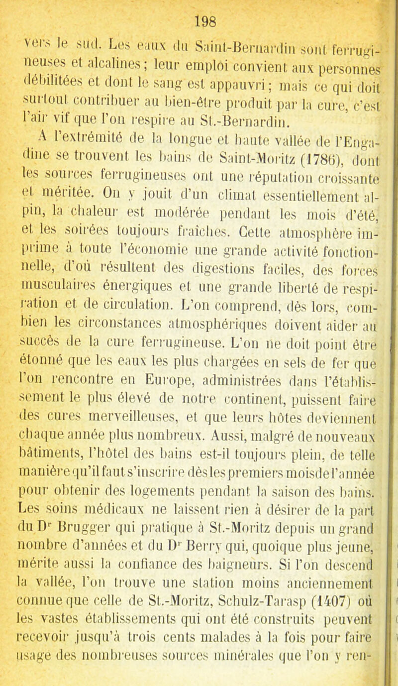 vers le sud. Les eaux du Saiul-liemardiu soid. Ceiru^i- iieuses et alcalines; leur emploi convient aux personnes <lél)ilitées et dont le sang est appauvri ; mais ce qui doit suriout conti'ihuer au hien-êlre produit par la cui-c, c’est Tair vif (jue l’on respire au Sl.-Eernardin. A l’extrémité de la longue et haute vallée de l’Enga- dine se trouveid. les bains de Saint-Moritz (178G), dont les sources ferrugineuses ont une l'éputation croissante e( méritée. On y jouit d’un climat essentiellement al- pin, la chaleur est modérée pendant les mois d’été, et les soirées toujours fraîches. Cette atmo.sphôre ini- t)rime à toute l’économie une grande activité fonction- nelle, d’où résultent des digestions faciles, des forces musculaii-es énergiques et une grande liberté de respi- ration et de circulation. L’on comprend, dès lors, com- bien les circonstances atmosphériques doivent aider au succès de la cure ferrugineuse. L’on ne doit point être étonné que les eaux les plus chargées en sels de fer que l’on i-encontre en Europe, administrées dans l’étahli.s- semeid le plus élevé de notre continent, puissent faire des cures merveilleuses, et que leurs hôtes deviennent chaque année plus nombreux. Au.ssi, malgré de nouveaux bâtiments, l’hùtel des bains est-il toujoui's plein, de telle manièrequ’ilfauts’insciâredèsles premiers moisderannée pour obtenir des logements [)endant la .saison des bains. Les soins médicaux ne laissent rien à désirer de la part du D'- Brugger qui pratique à St.-Moiâtz depuis un grand nombre d’années et du D’’ Berry qui, quoique plus jeune, mérite aussi la confiance des baigneurs. Si l’on de.scend la vallée, l’on trouve une station moins anciennement connue que celle de Sl.-Moritz, Scluilz-Tarasp (1407) où les vastes établi.ssements qui ont été consti’uits peuvent recevoir jusqu’à trois cents malades à la fois pour faire usage des nombi'eiises sources minérales que l’on y ren-